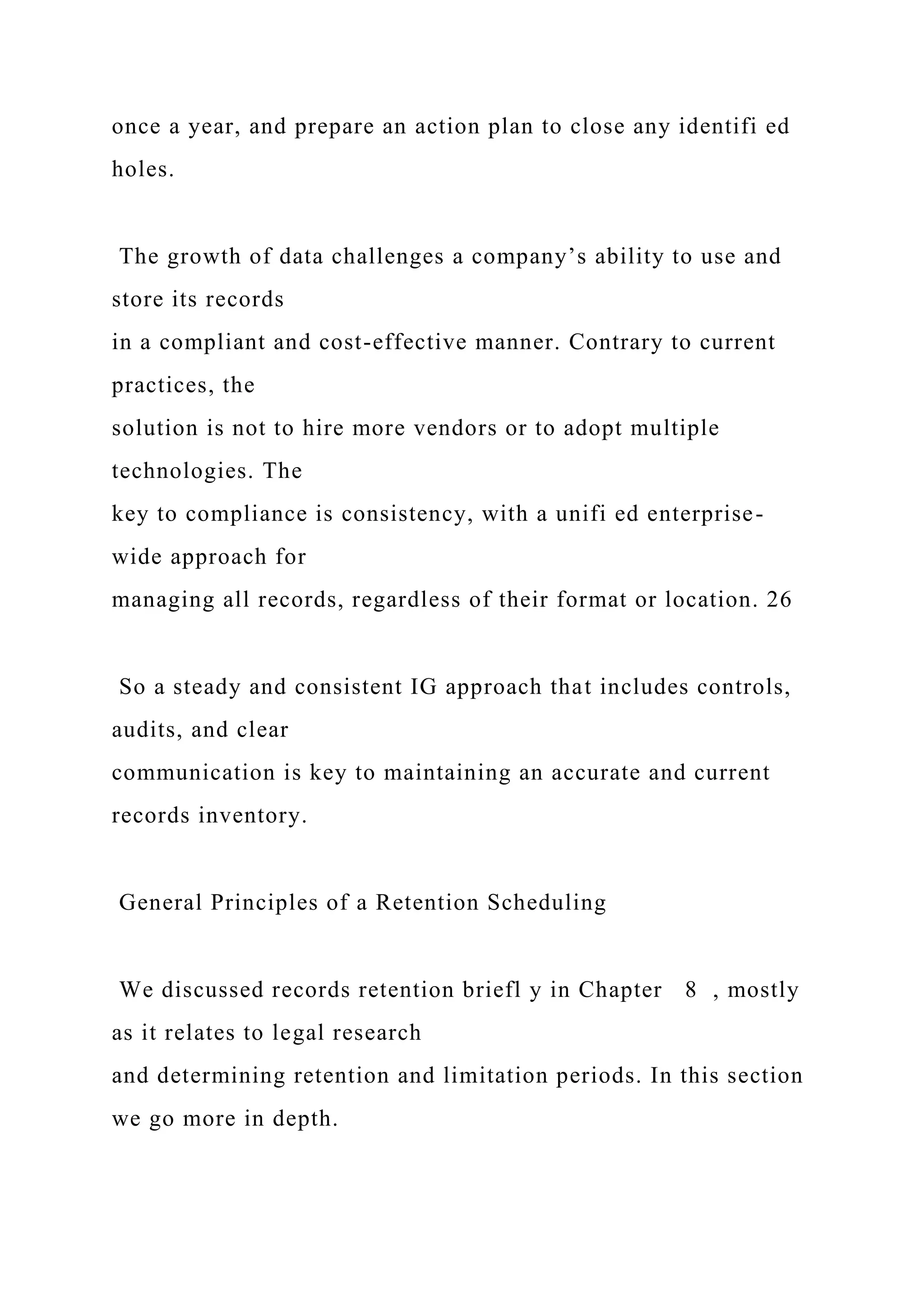 once a year, and prepare an action plan to close any identifi ed
holes.
The growth of data challenges a company’s ability to use and
store its records
in a compliant and cost-effective manner. Contrary to current
practices, the
solution is not to hire more vendors or to adopt multiple
technologies. The
key to compliance is consistency, with a unifi ed enterprise-
wide approach for
managing all records, regardless of their format or location. 26
So a steady and consistent IG approach that includes controls,
audits, and clear
communication is key to maintaining an accurate and current
records inventory.
General Principles of a Retention Scheduling
We discussed records retention briefl y in Chapter 8 , mostly
as it relates to legal research
and determining retention and limitation periods. In this section
we go more in depth.
 