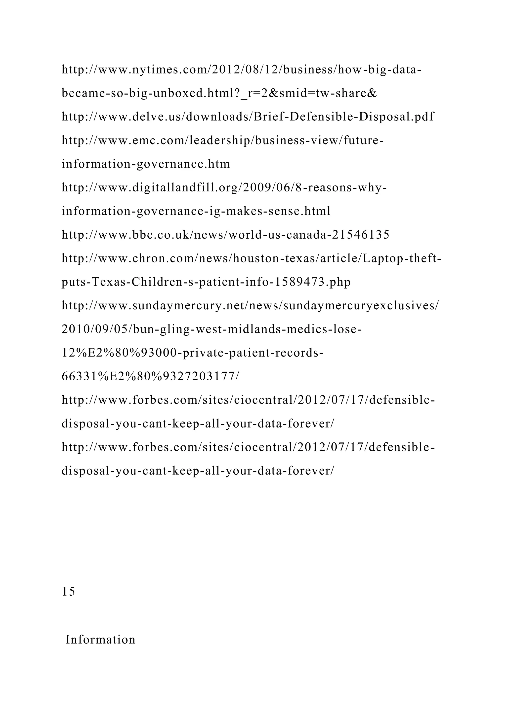 http://www.nytimes.com/2012/08/12/business/how-big-data-
became-so-big-unboxed.html?_r=2&smid=tw-share&
http://www.delve.us/downloads/Brief-Defensible-Disposal.pdf
http://www.emc.com/leadership/business-view/future-
information-governance.htm
http://www.digitallandfill.org/2009/06/8-reasons-why-
information-governance-ig-makes-sense.html
http://www.bbc.co.uk/news/world-us-canada-21546135
http://www.chron.com/news/houston-texas/article/Laptop-theft-
puts-Texas-Children-s-patient-info-1589473.php
http://www.sundaymercury.net/news/sundaymercuryexclusives/
2010/09/05/bun-gling-west-midlands-medics-lose-
12%E2%80%93000-private-patient-records-
66331%E2%80%9327203177/
http://www.forbes.com/sites/ciocentral/2012/07/17/defensible-
disposal-you-cant-keep-all-your-data-forever/
http://www.forbes.com/sites/ciocentral/2012/07/17/defensible-
disposal-you-cant-keep-all-your-data-forever/
15
Information
 