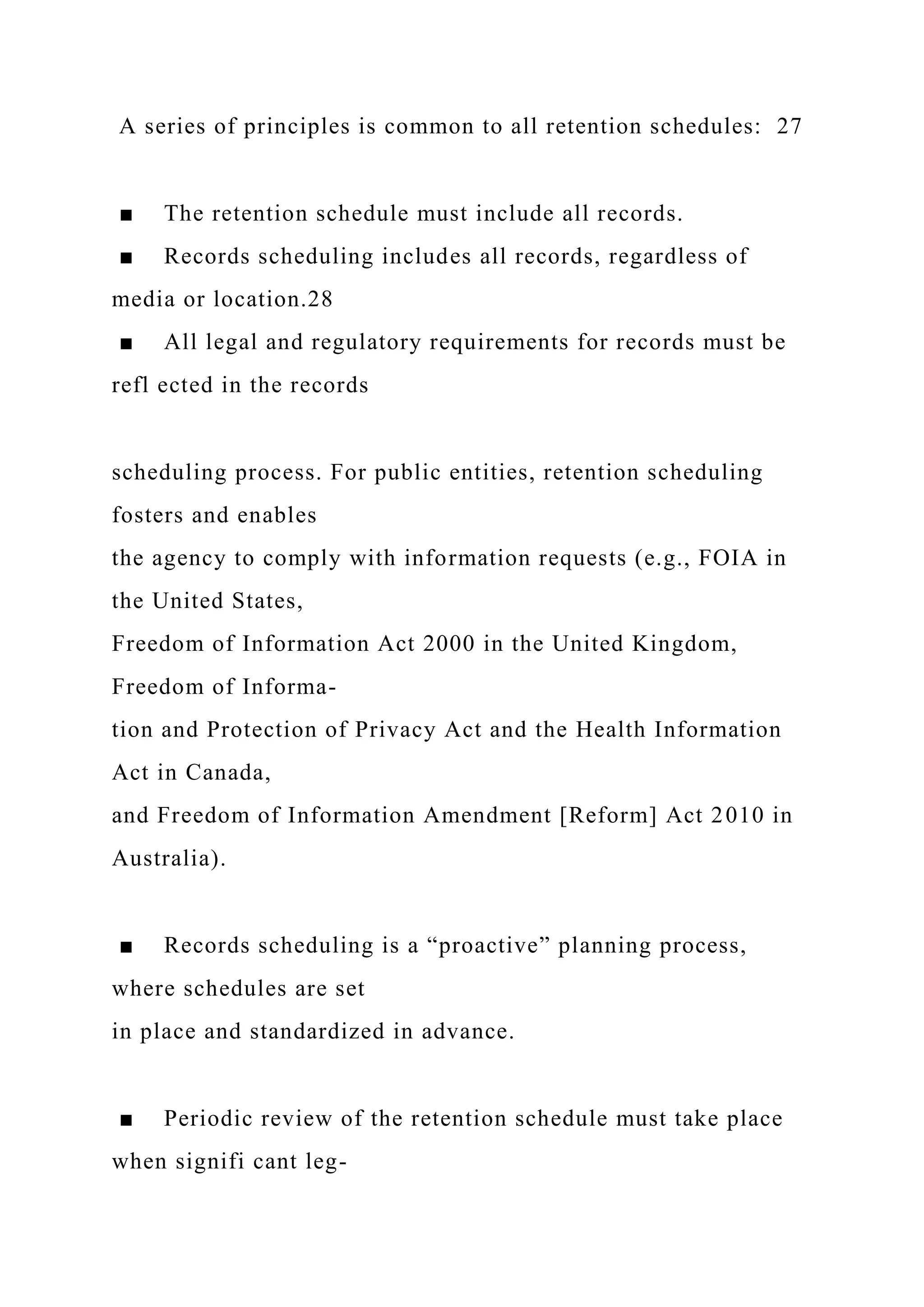 A series of principles is common to all retention schedules: 27
■ The retention schedule must include all records.
■ Records scheduling includes all records, regardless of
media or location.28
■ All legal and regulatory requirements for records must be
refl ected in the records
scheduling process. For public entities, retention scheduling
fosters and enables
the agency to comply with information requests (e.g., FOIA in
the United States,
Freedom of Information Act 2000 in the United Kingdom,
Freedom of Informa-
tion and Protection of Privacy Act and the Health Information
Act in Canada,
and Freedom of Information Amendment [Reform] Act 2010 in
Australia).
■ Records scheduling is a “proactive” planning process,
where schedules are set
in place and standardized in advance.
■ Periodic review of the retention schedule must take place
when signifi cant leg-
 