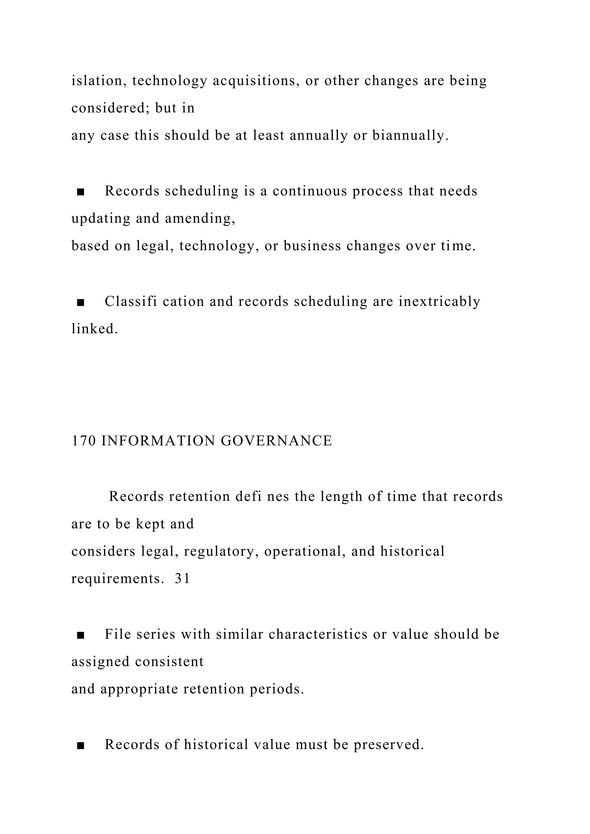 islation, technology acquisitions, or other changes are being
considered; but in
any case this should be at least annually or biannually.
■ Records scheduling is a continuous process that needs
updating and amending,
based on legal, technology, or business changes over time.
■ Classifi cation and records scheduling are inextricably
linked.
170 INFORMATION GOVERNANCE
Records retention defi nes the length of time that records
are to be kept and
considers legal, regulatory, operational, and historical
requirements. 31
■ File series with similar characteristics or value should be
assigned consistent
and appropriate retention periods.
■ Records of historical value must be preserved.
 