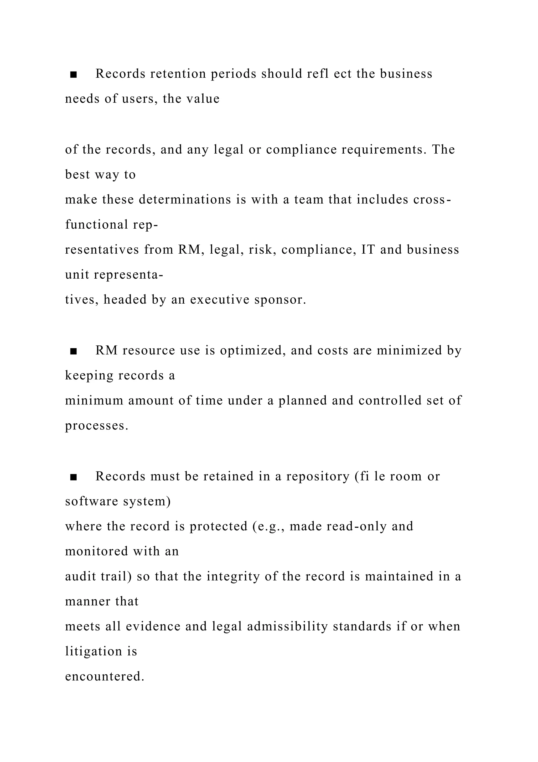 ■ Records retention periods should refl ect the business
needs of users, the value
of the records, and any legal or compliance requirements. The
best way to
make these determinations is with a team that includes cross-
functional rep-
resentatives from RM, legal, risk, compliance, IT and business
unit representa-
tives, headed by an executive sponsor.
■ RM resource use is optimized, and costs are minimized by
keeping records a
minimum amount of time under a planned and controlled set of
processes.
■ Records must be retained in a repository (fi le room or
software system)
where the record is protected (e.g., made read-only and
monitored with an
audit trail) so that the integrity of the record is maintained in a
manner that
meets all evidence and legal admissibility standards if or when
litigation is
encountered.
 