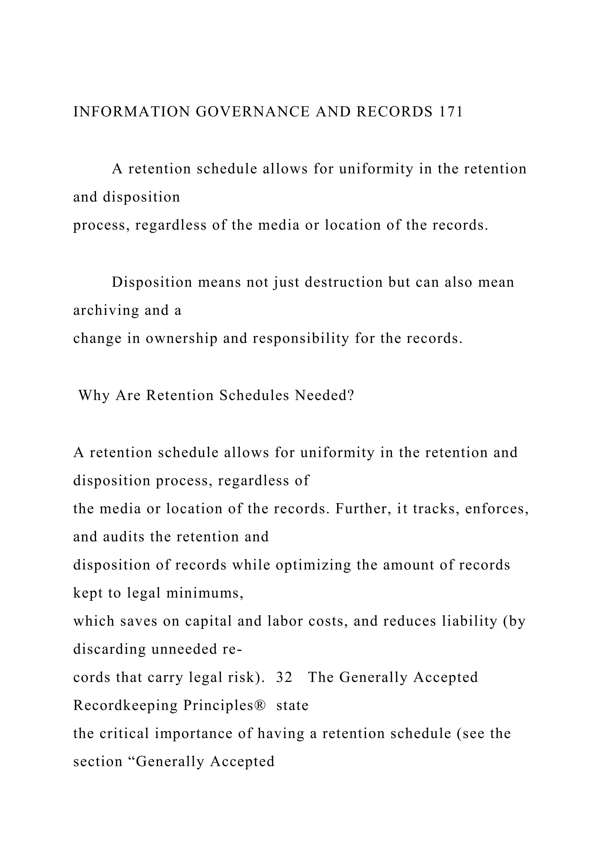 INFORMATION GOVERNANCE AND RECORDS 171
A retention schedule allows for uniformity in the retention
and disposition
process, regardless of the media or location of the records.
Disposition means not just destruction but can also mean
archiving and a
change in ownership and responsibility for the records.
Why Are Retention Schedules Needed?
A retention schedule allows for uniformity in the retention and
disposition process, regardless of
the media or location of the records. Further, it tracks, enforces,
and audits the retention and
disposition of records while optimizing the amount of records
kept to legal minimums,
which saves on capital and labor costs, and reduces liability (by
discarding unneeded re-
cords that carry legal risk). 32 The Generally Accepted
Recordkeeping Principles® state
the critical importance of having a retention schedule (see the
section “Generally Accepted
 