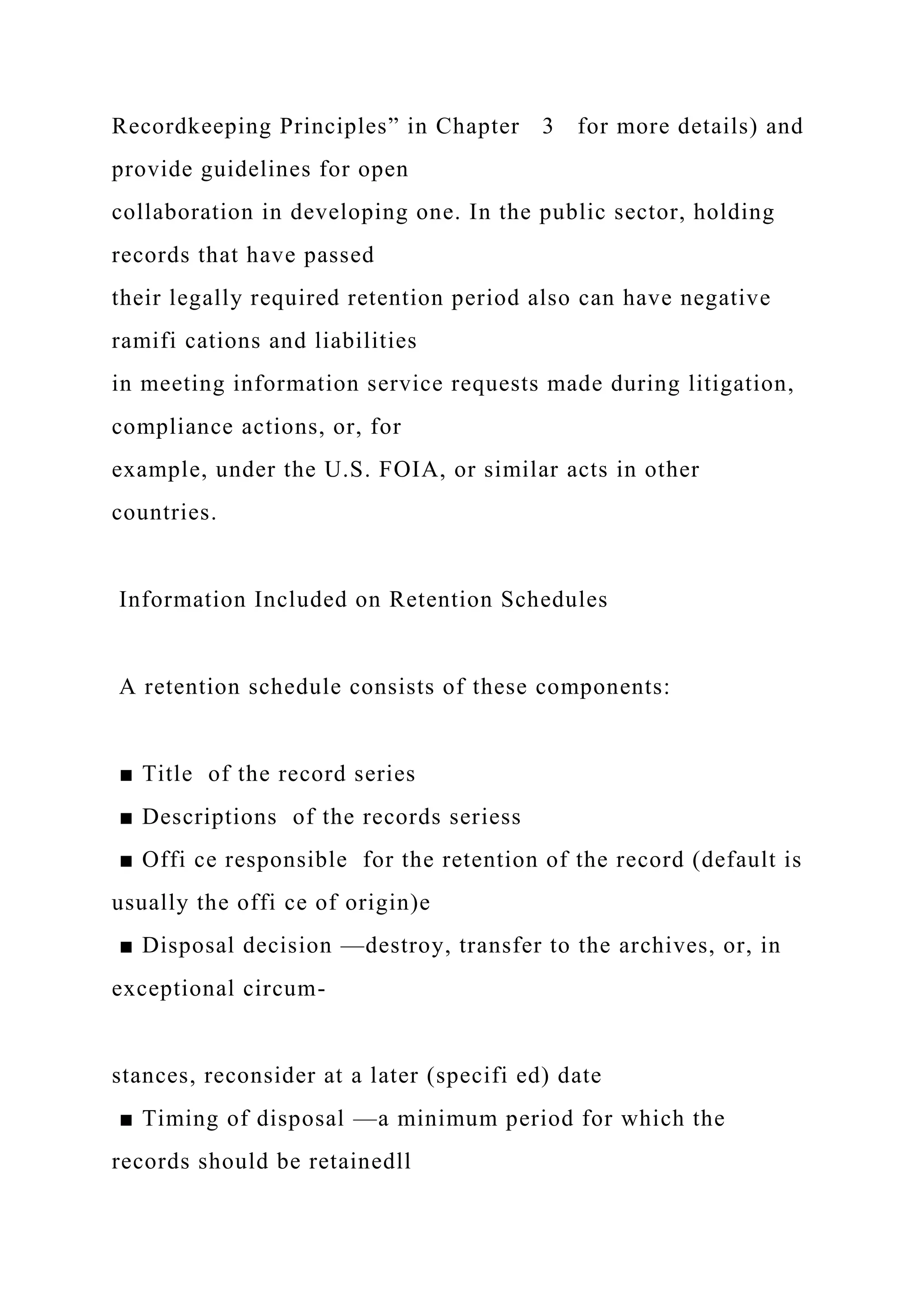 Recordkeeping Principles” in Chapter 3 for more details) and
provide guidelines for open
collaboration in developing one. In the public sector, holding
records that have passed
their legally required retention period also can have negative
ramifi cations and liabilities
in meeting information service requests made during litigation,
compliance actions, or, for
example, under the U.S. FOIA, or similar acts in other
countries.
Information Included on Retention Schedules
A retention schedule consists of these components:
■ Title of the record series
■ Descriptions of the records seriess
■ Offi ce responsible for the retention of the record (default is
usually the offi ce of origin)e
■ Disposal decision —destroy, transfer to the archives, or, in
exceptional circum-
stances, reconsider at a later (specifi ed) date
■ Timing of disposal —a minimum period for which the
records should be retainedll
 