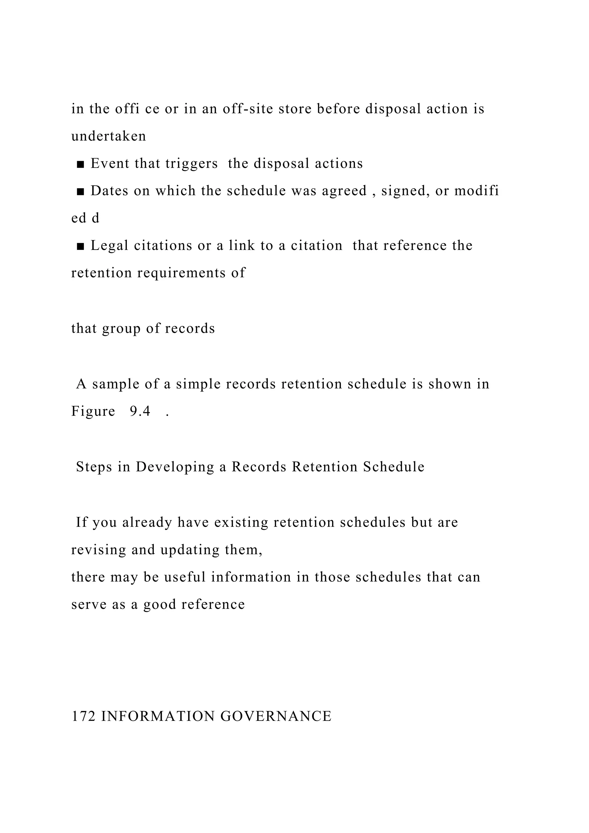 in the offi ce or in an off-site store before disposal action is
undertaken
■ Event that triggers the disposal actions
■ Dates on which the schedule was agreed , signed, or modifi
ed d
■ Legal citations or a link to a citation that reference the
retention requirements of
that group of records
A sample of a simple records retention schedule is shown in
Figure 9.4 .
Steps in Developing a Records Retention Schedule
If you already have existing retention schedules but are
revising and updating them,
there may be useful information in those schedules that can
serve as a good reference
172 INFORMATION GOVERNANCE
 