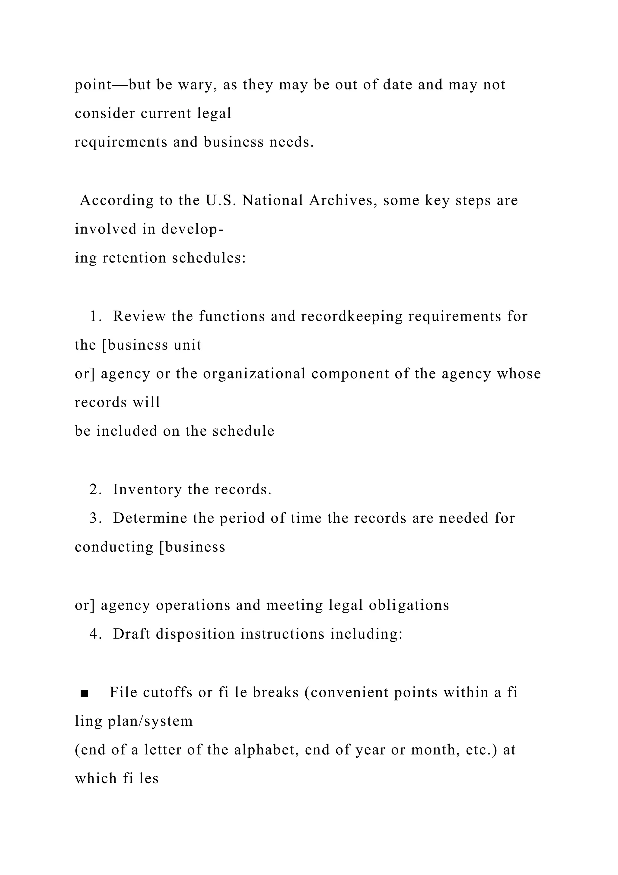 point—but be wary, as they may be out of date and may not
consider current legal
requirements and business needs.
According to the U.S. National Archives, some key steps are
involved in develop-
ing retention schedules:
1. Review the functions and recordkeeping requirements for
the [business unit
or] agency or the organizational component of the agency whose
records will
be included on the schedule
2. Inventory the records.
3. Determine the period of time the records are needed for
conducting [business
or] agency operations and meeting legal obligations
4. Draft disposition instructions including:
■ File cutoffs or fi le breaks (convenient points within a fi
ling plan/system
(end of a letter of the alphabet, end of year or month, etc.) at
which fi les
 