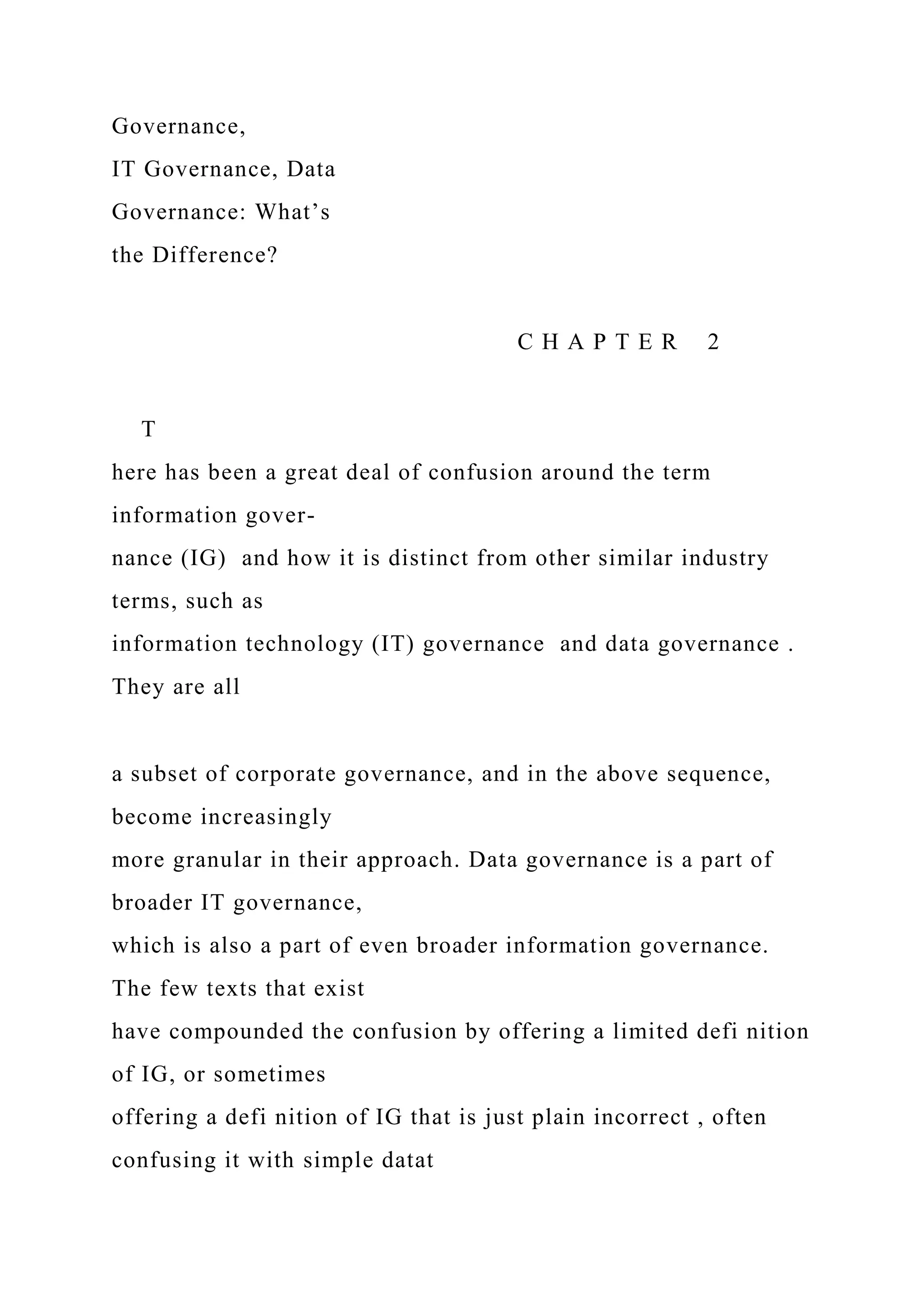 Governance,
IT Governance, Data
Governance: What’s
the Difference?
C H A P T E R 2
T
here has been a great deal of confusion around the term
information gover-
nance (IG) and how it is distinct from other similar industry
terms, such as
information technology (IT) governance and data governance .
They are all
a subset of corporate governance, and in the above sequence,
become increasingly
more granular in their approach. Data governance is a part of
broader IT governance,
which is also a part of even broader information governance.
The few texts that exist
have compounded the confusion by offering a limited defi nition
of IG, or sometimes
offering a defi nition of IG that is just plain incorrect , often
confusing it with simple datat
 