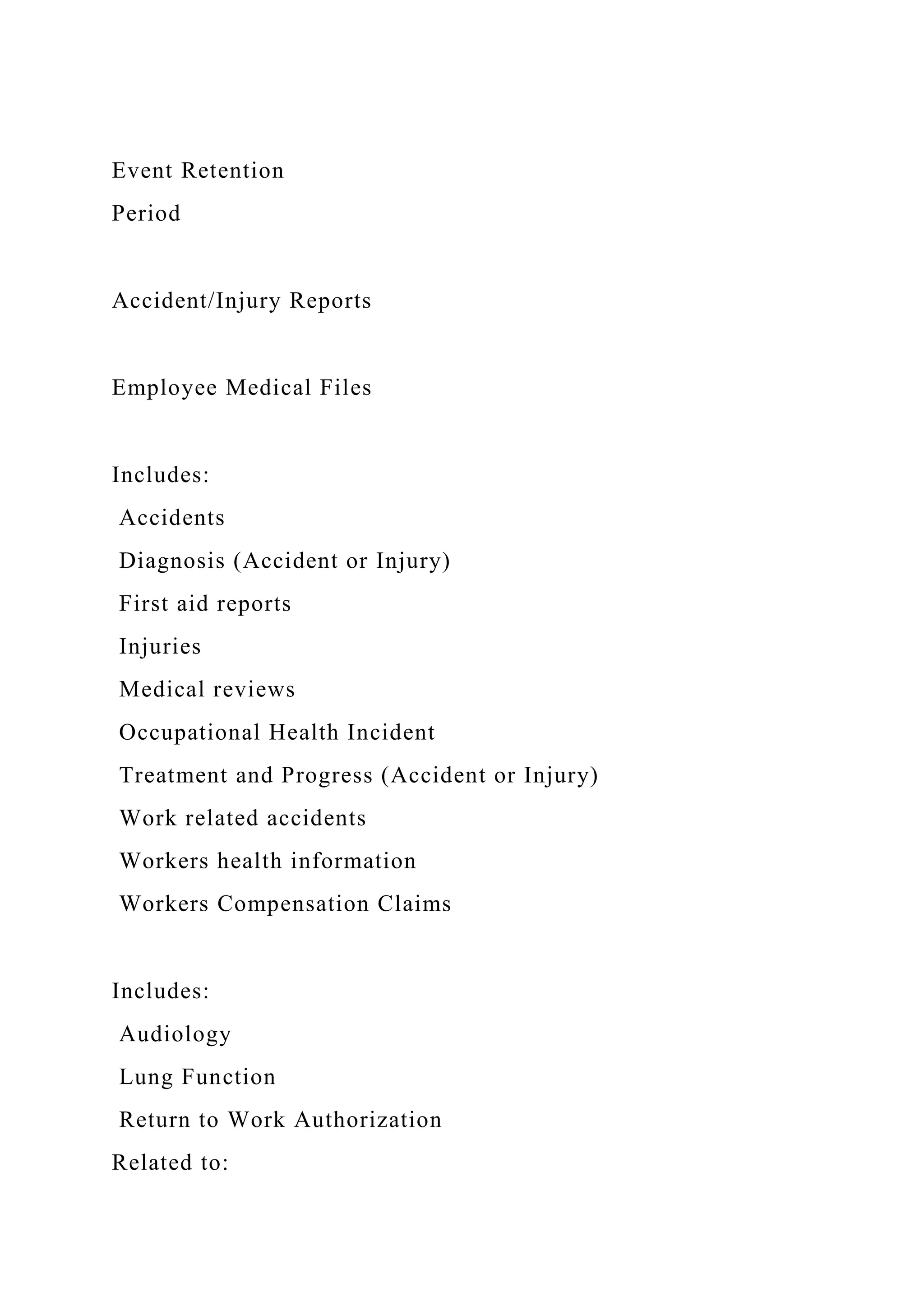 Event Retention
Period
Accident/Injury Reports
Employee Medical Files
Includes:
Accidents
Diagnosis (Accident or Injury)
First aid reports
Injuries
Medical reviews
Occupational Health Incident
Treatment and Progress (Accident or Injury)
Work related accidents
Workers health information
Workers Compensation Claims
Includes:
Audiology
Lung Function
Return to Work Authorization
Related to:
 