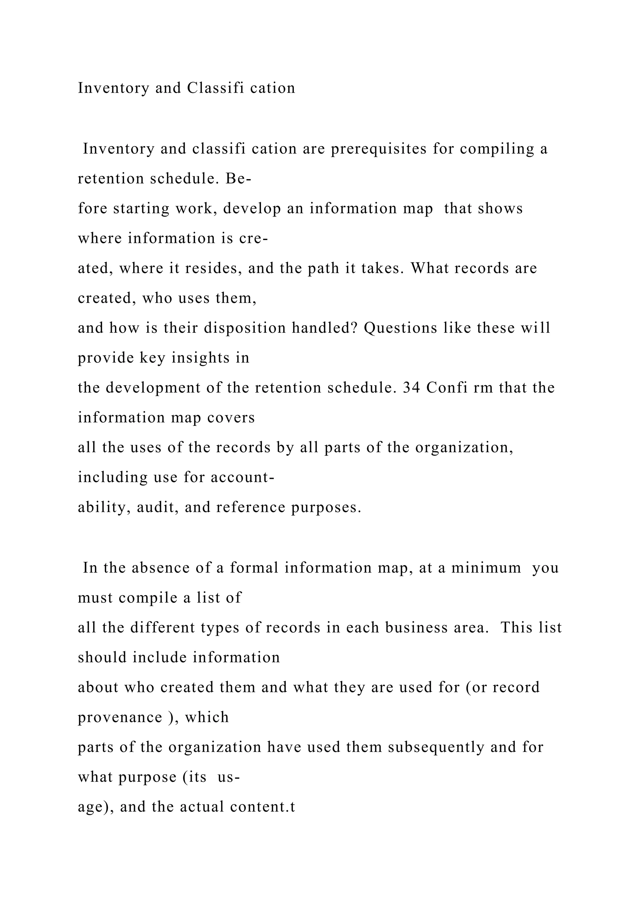 Inventory and Classifi cation
Inventory and classifi cation are prerequisites for compiling a
retention schedule. Be-
fore starting work, develop an information map that shows
where information is cre-
ated, where it resides, and the path it takes. What records are
created, who uses them,
and how is their disposition handled? Questions like these will
provide key insights in
the development of the retention schedule. 34 Confi rm that the
information map covers
all the uses of the records by all parts of the organization,
including use for account-
ability, audit, and reference purposes.
In the absence of a formal information map, at a minimum you
must compile a list of
all the different types of records in each business area. This list
should include information
about who created them and what they are used for (or record
provenance ), which
parts of the organization have used them subsequently and for
what purpose (its us-
age), and the actual content.t
 