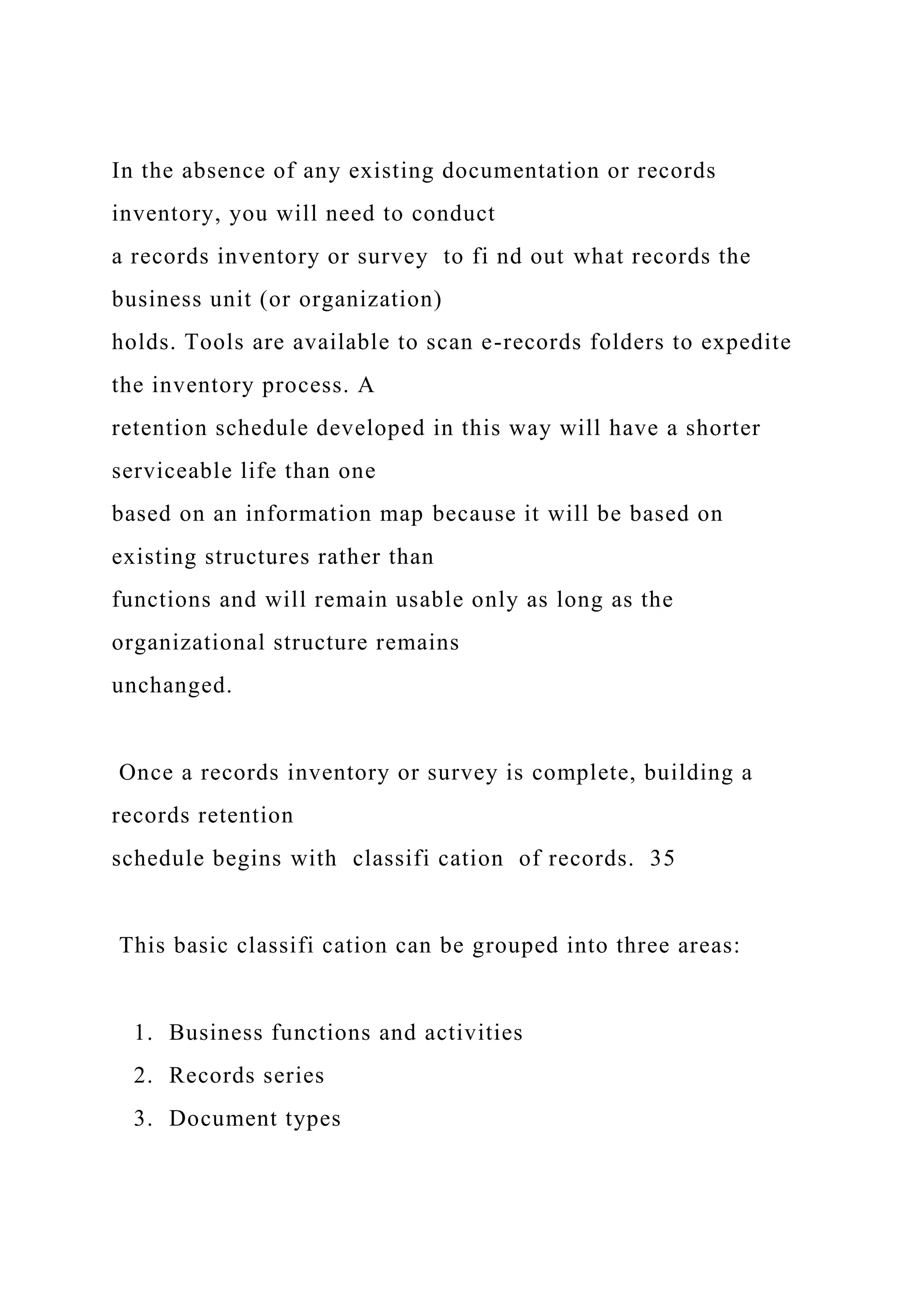 In the absence of any existing documentation or records
inventory, you will need to conduct
a records inventory or survey to fi nd out what records the
business unit (or organization)
holds. Tools are available to scan e-records folders to expedite
the inventory process. A
retention schedule developed in this way will have a shorter
serviceable life than one
based on an information map because it will be based on
existing structures rather than
functions and will remain usable only as long as the
organizational structure remains
unchanged.
Once a records inventory or survey is complete, building a
records retention
schedule begins with classifi cation of records. 35
This basic classifi cation can be grouped into three areas:
1. Business functions and activities
2. Records series
3. Document types
 