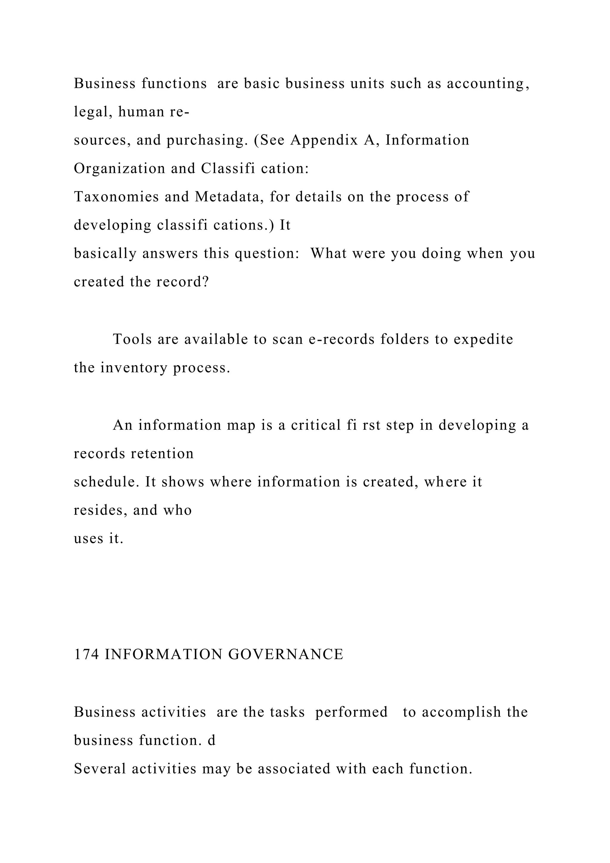 Business functions are basic business units such as accounting,
legal, human re-
sources, and purchasing. (See Appendix A, Information
Organization and Classifi cation:
Taxonomies and Metadata, for details on the process of
developing classifi cations.) It
basically answers this question: What were you doing when you
created the record?
Tools are available to scan e-records folders to expedite
the inventory process.
An information map is a critical fi rst step in developing a
records retention
schedule. It shows where information is created, where it
resides, and who
uses it.
174 INFORMATION GOVERNANCE
Business activities are the tasks performed to accomplish the
business function. d
Several activities may be associated with each function.
 