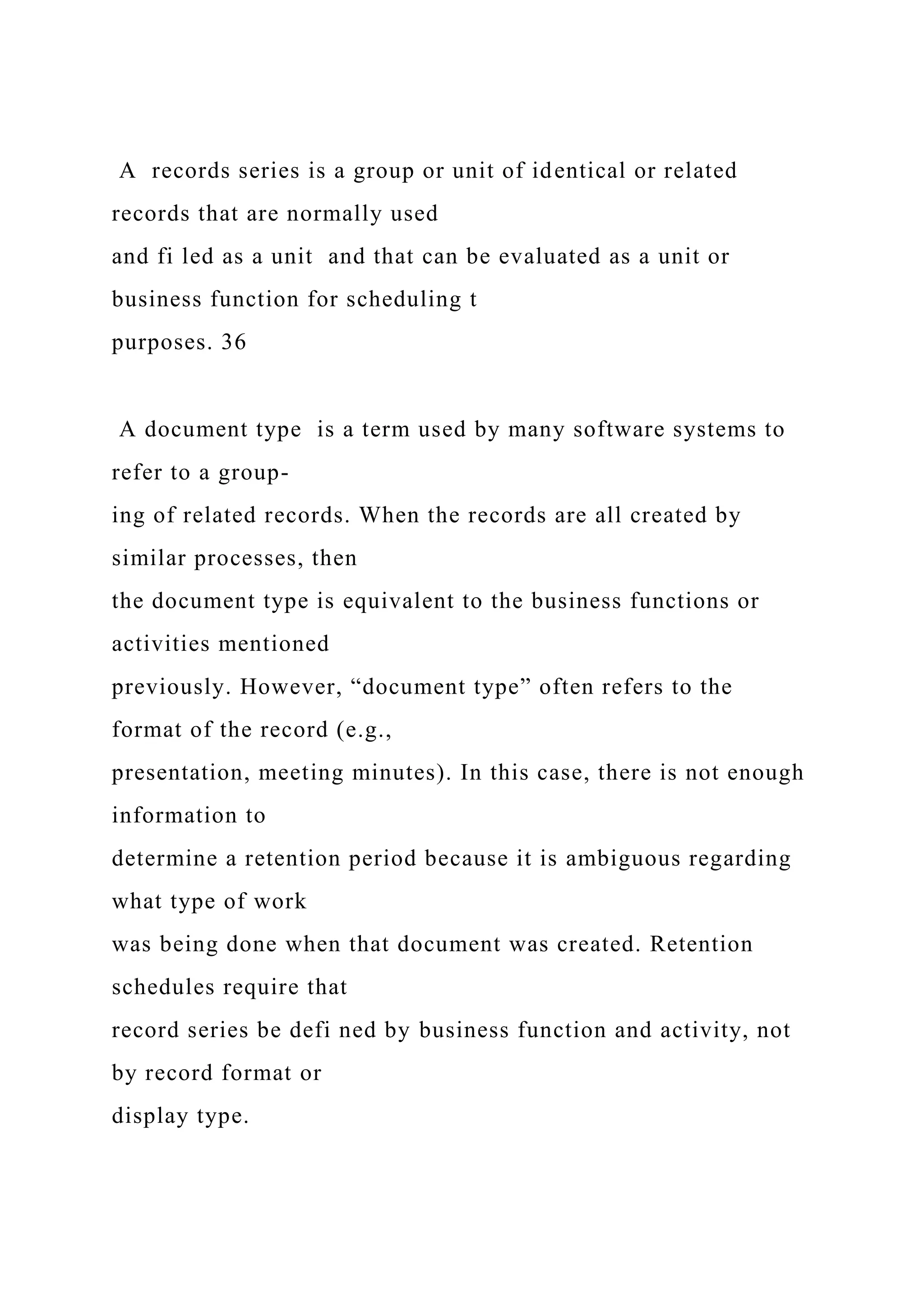 A records series is a group or unit of identical or related
records that are normally used
and fi led as a unit and that can be evaluated as a unit or
business function for scheduling t
purposes. 36
A document type is a term used by many software systems to
refer to a group-
ing of related records. When the records are all created by
similar processes, then
the document type is equivalent to the business functions or
activities mentioned
previously. However, “document type” often refers to the
format of the record (e.g.,
presentation, meeting minutes). In this case, there is not enough
information to
determine a retention period because it is ambiguous regarding
what type of work
was being done when that document was created. Retention
schedules require that
record series be defi ned by business function and activity, not
by record format or
display type.
 