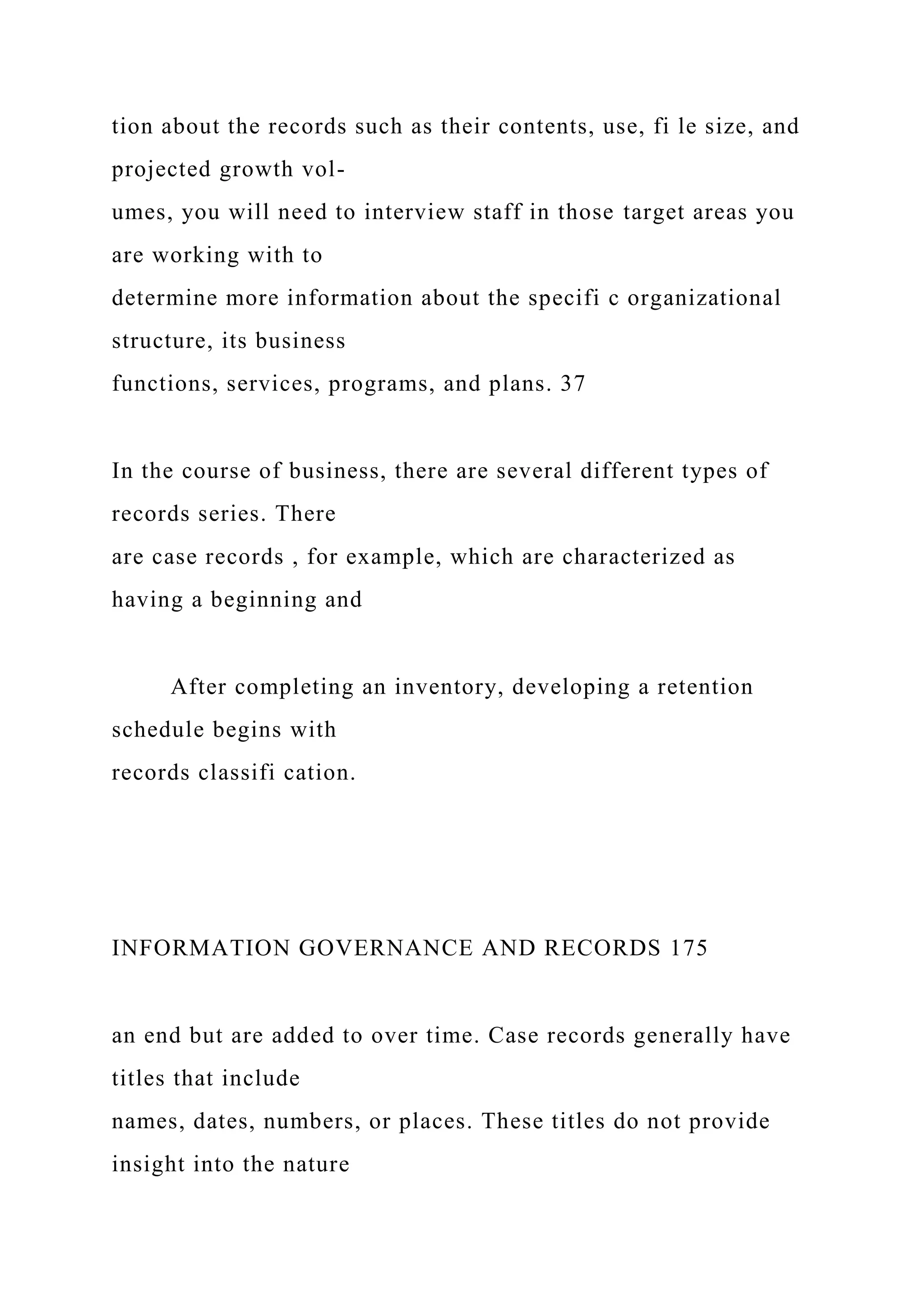tion about the records such as their contents, use, fi le size, and
projected growth vol-
umes, you will need to interview staff in those target areas you
are working with to
determine more information about the specifi c organizational
structure, its business
functions, services, programs, and plans. 37
In the course of business, there are several different types of
records series. There
are case records , for example, which are characterized as
having a beginning and
After completing an inventory, developing a retention
schedule begins with
records classifi cation.
INFORMATION GOVERNANCE AND RECORDS 175
an end but are added to over time. Case records generally have
titles that include
names, dates, numbers, or places. These titles do not provide
insight into the nature
 