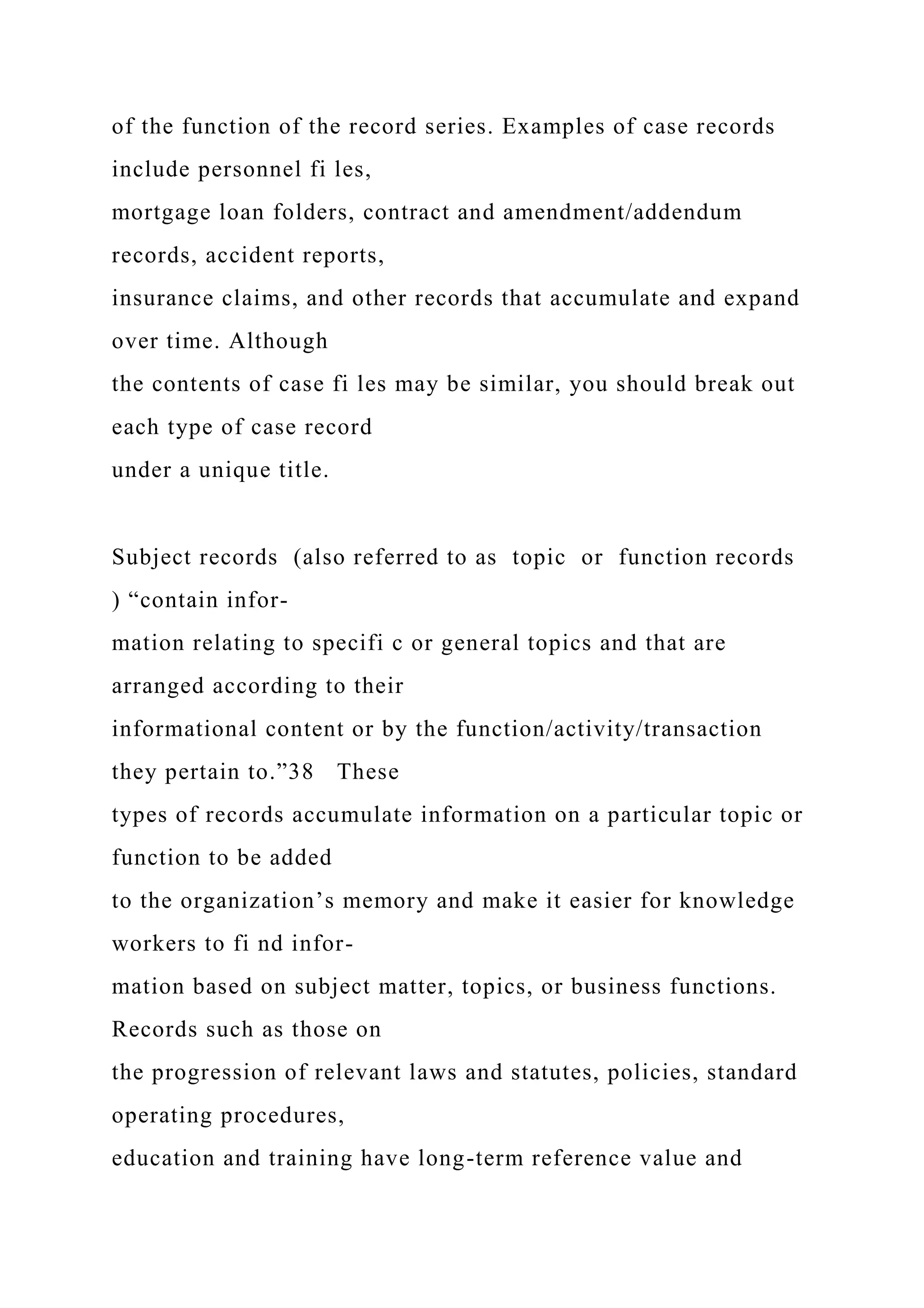 of the function of the record series. Examples of case records
include personnel fi les,
mortgage loan folders, contract and amendment/addendum
records, accident reports,
insurance claims, and other records that accumulate and expand
over time. Although
the contents of case fi les may be similar, you should break out
each type of case record
under a unique title.
Subject records (also referred to as topic or function records
) “contain infor-
mation relating to specifi c or general topics and that are
arranged according to their
informational content or by the function/activity/transaction
they pertain to.”38 These
types of records accumulate information on a particular topic or
function to be added
to the organization’s memory and make it easier for knowledge
workers to fi nd infor-
mation based on subject matter, topics, or business functions.
Records such as those on
the progression of relevant laws and statutes, policies, standard
operating procedures,
education and training have long-term reference value and
 