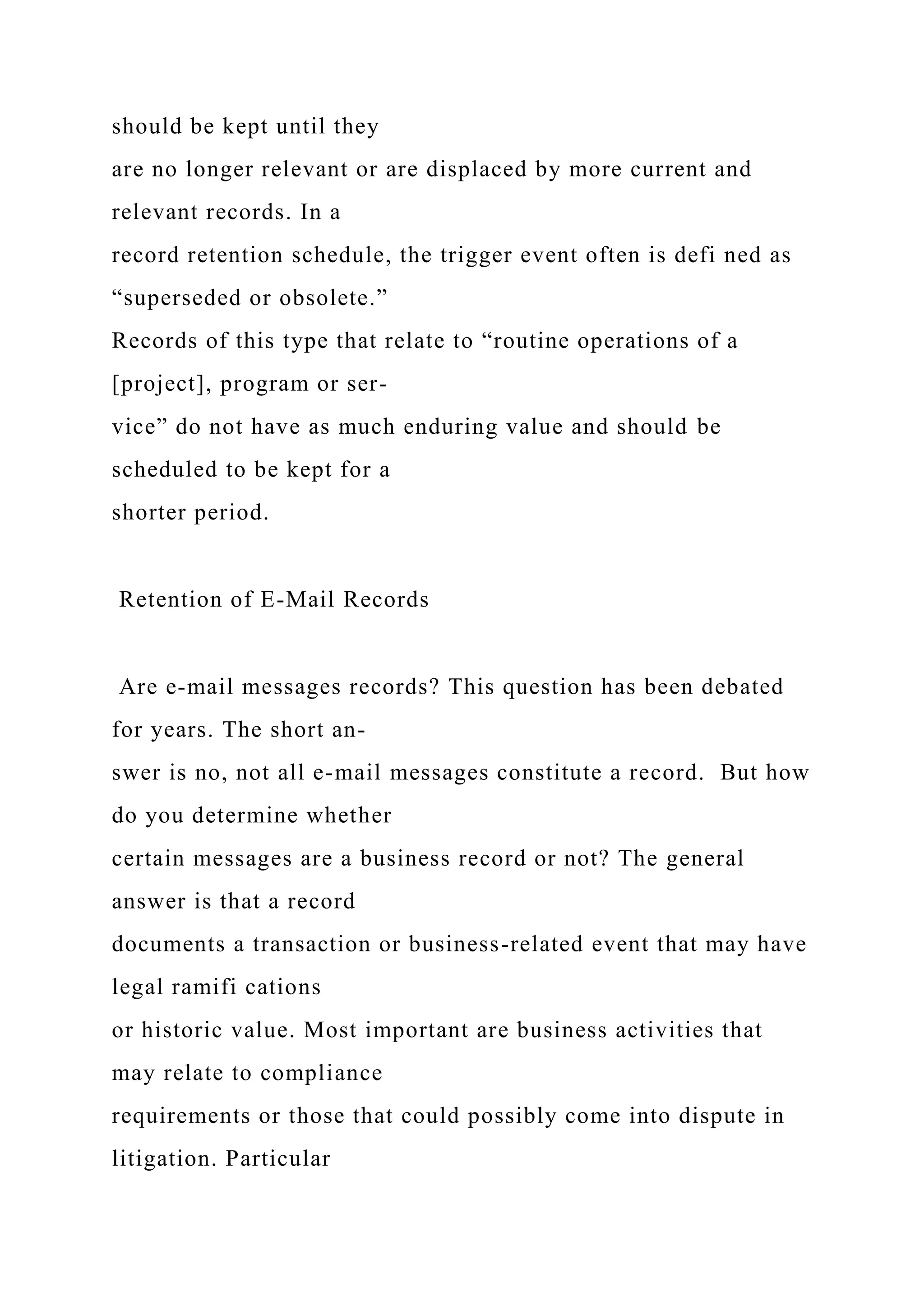 should be kept until they
are no longer relevant or are displaced by more current and
relevant records. In a
record retention schedule, the trigger event often is defi ned as
“superseded or obsolete.”
Records of this type that relate to “routine operations of a
[project], program or ser-
vice” do not have as much enduring value and should be
scheduled to be kept for a
shorter period.
Retention of E-Mail Records
Are e-mail messages records? This question has been debated
for years. The short an-
swer is no, not all e-mail messages constitute a record. But how
do you determine whether
certain messages are a business record or not? The general
answer is that a record
documents a transaction or business-related event that may have
legal ramifi cations
or historic value. Most important are business activities that
may relate to compliance
requirements or those that could possibly come into dispute in
litigation. Particular
 