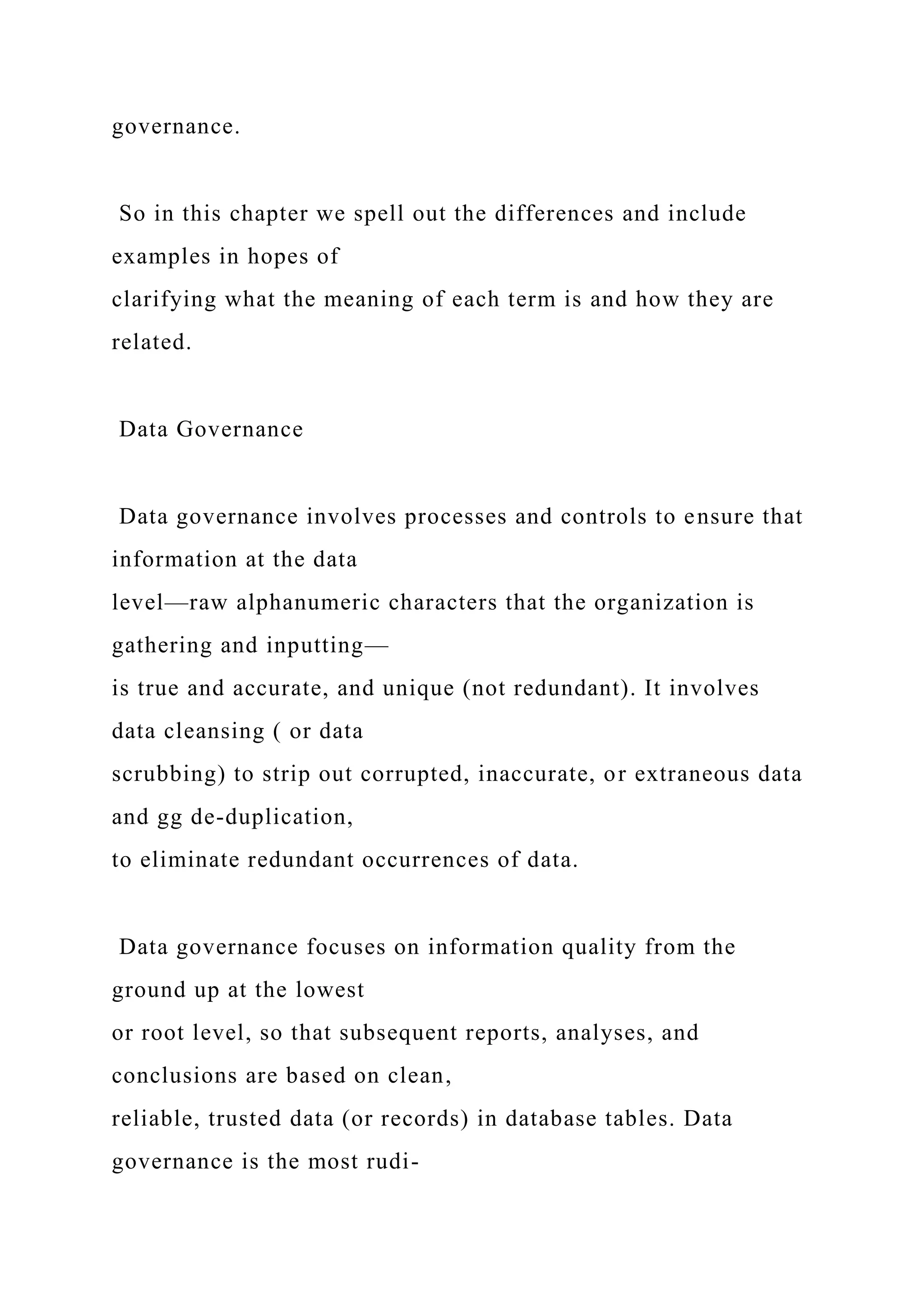 governance.
So in this chapter we spell out the differences and include
examples in hopes of
clarifying what the meaning of each term is and how they are
related.
Data Governance
Data governance involves processes and controls to ensure that
information at the data
level—raw alphanumeric characters that the organization is
gathering and inputting—
is true and accurate, and unique (not redundant). It involves
data cleansing ( or data
scrubbing) to strip out corrupted, inaccurate, or extraneous data
and gg de-duplication,
to eliminate redundant occurrences of data.
Data governance focuses on information quality from the
ground up at the lowest
or root level, so that subsequent reports, analyses, and
conclusions are based on clean,
reliable, trusted data (or records) in database tables. Data
governance is the most rudi-
 