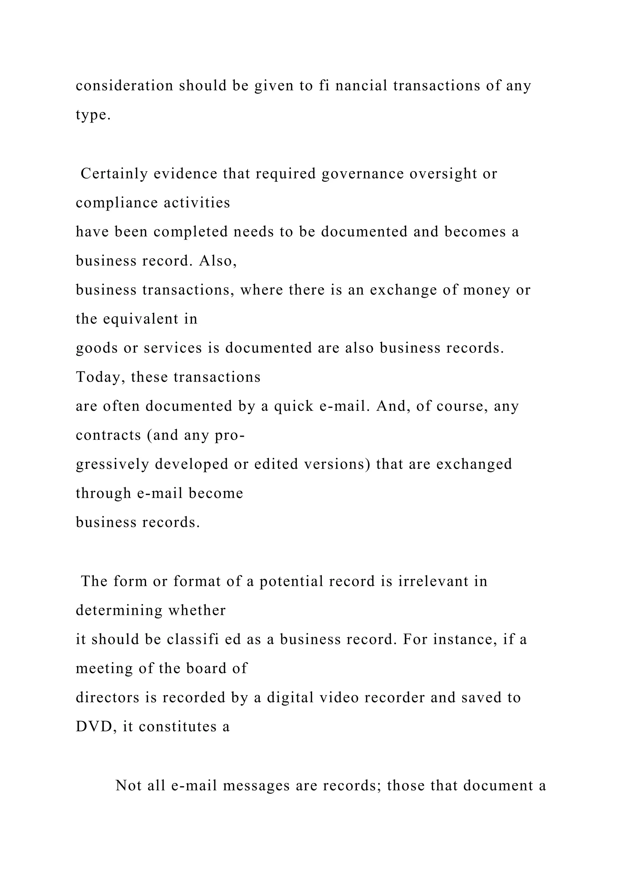 consideration should be given to fi nancial transactions of any
type.
Certainly evidence that required governance oversight or
compliance activities
have been completed needs to be documented and becomes a
business record. Also,
business transactions, where there is an exchange of money or
the equivalent in
goods or services is documented are also business records.
Today, these transactions
are often documented by a quick e-mail. And, of course, any
contracts (and any pro-
gressively developed or edited versions) that are exchanged
through e-mail become
business records.
The form or format of a potential record is irrelevant in
determining whether
it should be classifi ed as a business record. For instance, if a
meeting of the board of
directors is recorded by a digital video recorder and saved to
DVD, it constitutes a
Not all e-mail messages are records; those that document a
 