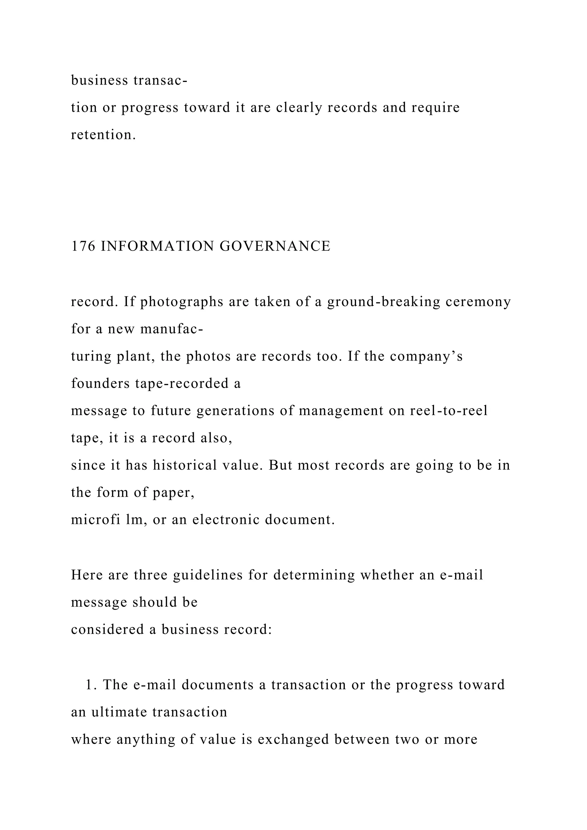 business transac-
tion or progress toward it are clearly records and require
retention.
176 INFORMATION GOVERNANCE
record. If photographs are taken of a ground-breaking ceremony
for a new manufac-
turing plant, the photos are records too. If the company’s
founders tape-recorded a
message to future generations of management on reel-to-reel
tape, it is a record also,
since it has historical value. But most records are going to be in
the form of paper,
microfi lm, or an electronic document.
Here are three guidelines for determining whether an e-mail
message should be
considered a business record:
1. The e-mail documents a transaction or the progress toward
an ultimate transaction
where anything of value is exchanged between two or more
 