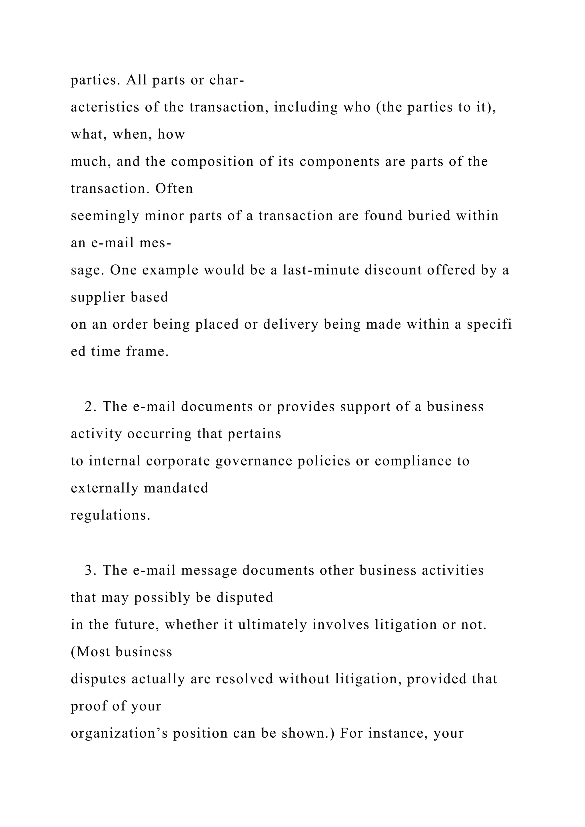 parties. All parts or char-
acteristics of the transaction, including who (the parties to it),
what, when, how
much, and the composition of its components are parts of the
transaction. Often
seemingly minor parts of a transaction are found buried within
an e-mail mes-
sage. One example would be a last-minute discount offered by a
supplier based
on an order being placed or delivery being made within a specifi
ed time frame.
2. The e-mail documents or provides support of a business
activity occurring that pertains
to internal corporate governance policies or compliance to
externally mandated
regulations.
3. The e-mail message documents other business activities
that may possibly be disputed
in the future, whether it ultimately involves litigation or not.
(Most business
disputes actually are resolved without litigation, provided that
proof of your
organization’s position can be shown.) For instance, your
 