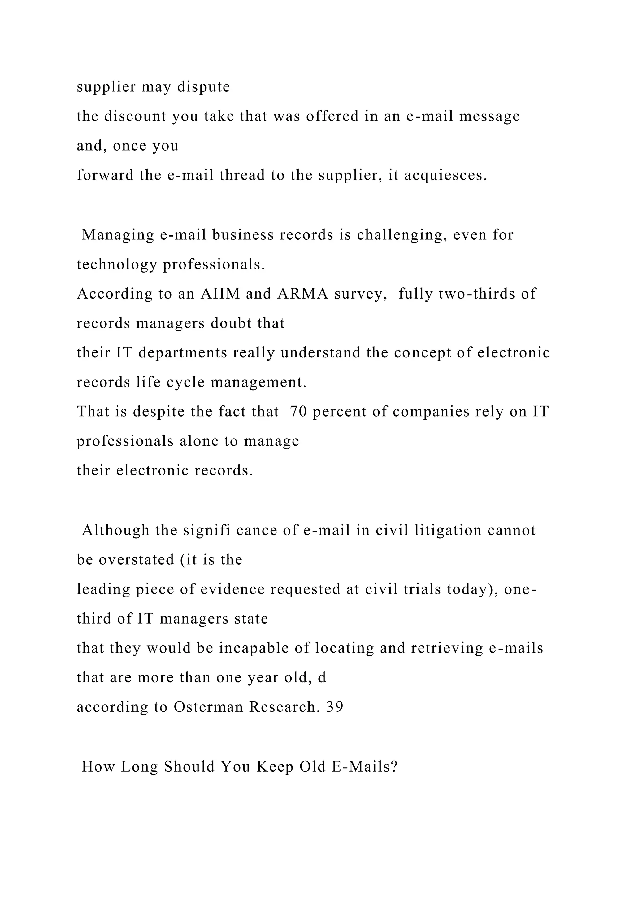 supplier may dispute
the discount you take that was offered in an e-mail message
and, once you
forward the e-mail thread to the supplier, it acquiesces.
Managing e-mail business records is challenging, even for
technology professionals.
According to an AIIM and ARMA survey, fully two-thirds of
records managers doubt that
their IT departments really understand the concept of electronic
records life cycle management.
That is despite the fact that 70 percent of companies rely on IT
professionals alone to manage
their electronic records.
Although the signifi cance of e-mail in civil litigation cannot
be overstated (it is the
leading piece of evidence requested at civil trials today), one-
third of IT managers state
that they would be incapable of locating and retrieving e-mails
that are more than one year old, d
according to Osterman Research. 39
How Long Should You Keep Old E-Mails?
 