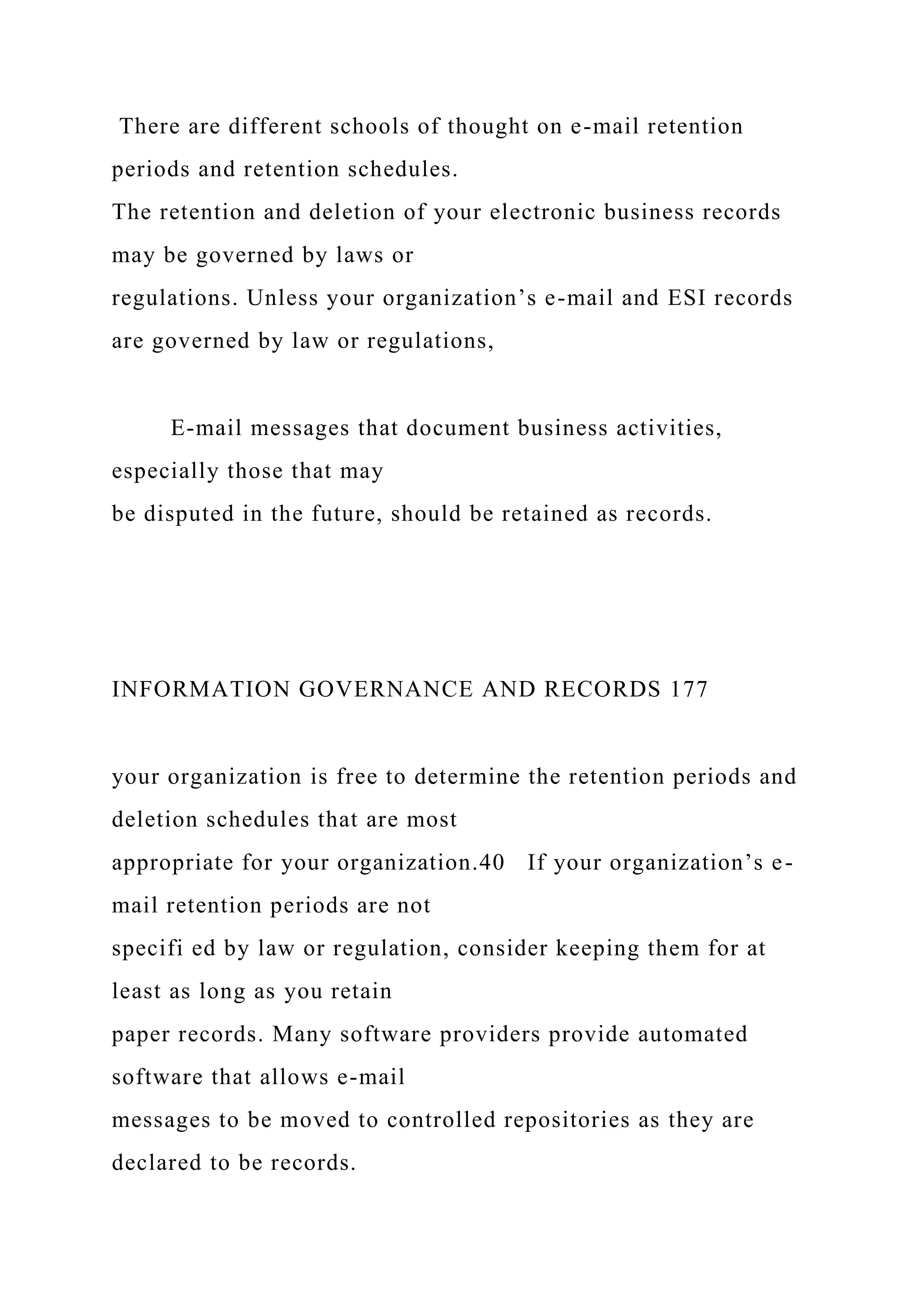 There are different schools of thought on e-mail retention
periods and retention schedules.
The retention and deletion of your electronic business records
may be governed by laws or
regulations. Unless your organization’s e-mail and ESI records
are governed by law or regulations,
E-mail messages that document business activities,
especially those that may
be disputed in the future, should be retained as records.
INFORMATION GOVERNANCE AND RECORDS 177
your organization is free to determine the retention periods and
deletion schedules that are most
appropriate for your organization.40 If your organization’s e-
mail retention periods are not
specifi ed by law or regulation, consider keeping them for at
least as long as you retain
paper records. Many software providers provide automated
software that allows e-mail
messages to be moved to controlled repositories as they are
declared to be records.
 