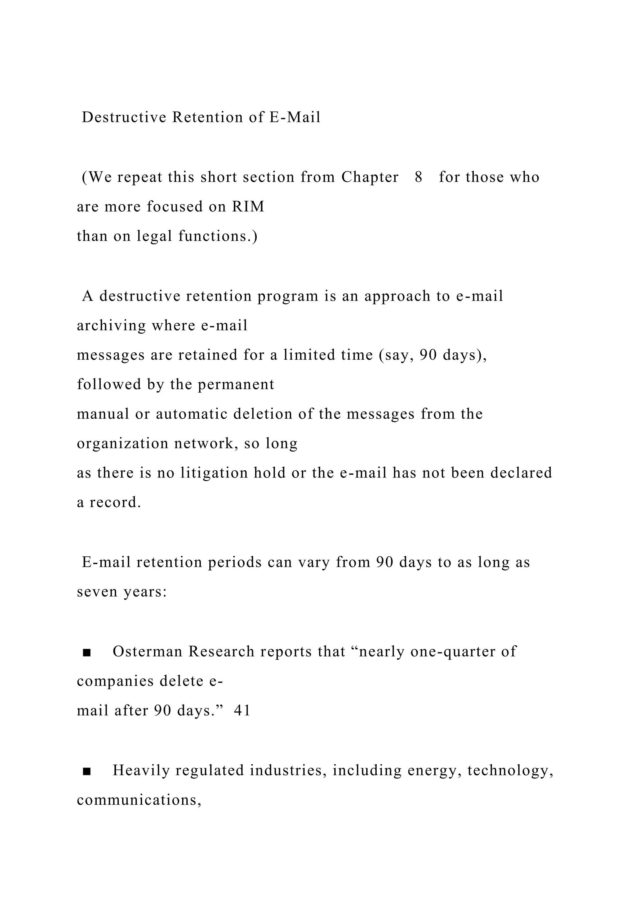 Destructive Retention of E-Mail
(We repeat this short section from Chapter 8 for those who
are more focused on RIM
than on legal functions.)
A destructive retention program is an approach to e-mail
archiving where e-mail
messages are retained for a limited time (say, 90 days),
followed by the permanent
manual or automatic deletion of the messages from the
organization network, so long
as there is no litigation hold or the e-mail has not been declared
a record.
E-mail retention periods can vary from 90 days to as long as
seven years:
■ Osterman Research reports that “nearly one-quarter of
companies delete e-
mail after 90 days.” 41
■ Heavily regulated industries, including energy, technology,
communications,
 