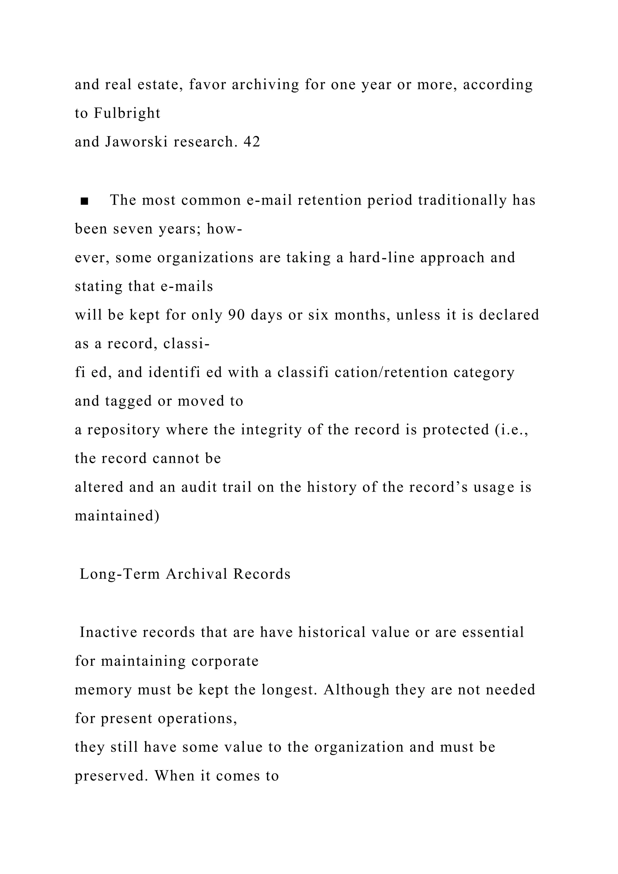 and real estate, favor archiving for one year or more, according
to Fulbright
and Jaworski research. 42
■ The most common e-mail retention period traditionally has
been seven years; how-
ever, some organizations are taking a hard-line approach and
stating that e-mails
will be kept for only 90 days or six months, unless it is declared
as a record, classi-
fi ed, and identifi ed with a classifi cation/retention category
and tagged or moved to
a repository where the integrity of the record is protected (i.e.,
the record cannot be
altered and an audit trail on the history of the record’s usage is
maintained)
Long-Term Archival Records
Inactive records that are have historical value or are essential
for maintaining corporate
memory must be kept the longest. Although they are not needed
for present operations,
they still have some value to the organization and must be
preserved. When it comes to
 