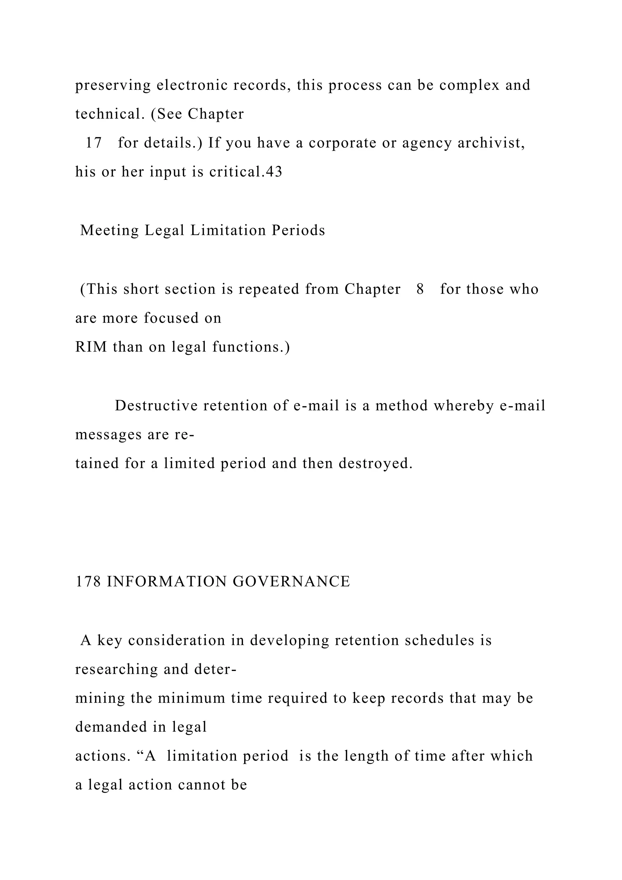 preserving electronic records, this process can be complex and
technical. (See Chapter
17 for details.) If you have a corporate or agency archivist,
his or her input is critical.43
Meeting Legal Limitation Periods
(This short section is repeated from Chapter 8 for those who
are more focused on
RIM than on legal functions.)
Destructive retention of e-mail is a method whereby e-mail
messages are re-
tained for a limited period and then destroyed.
178 INFORMATION GOVERNANCE
A key consideration in developing retention schedules is
researching and deter-
mining the minimum time required to keep records that may be
demanded in legal
actions. “A limitation period is the length of time after which
a legal action cannot be
 
