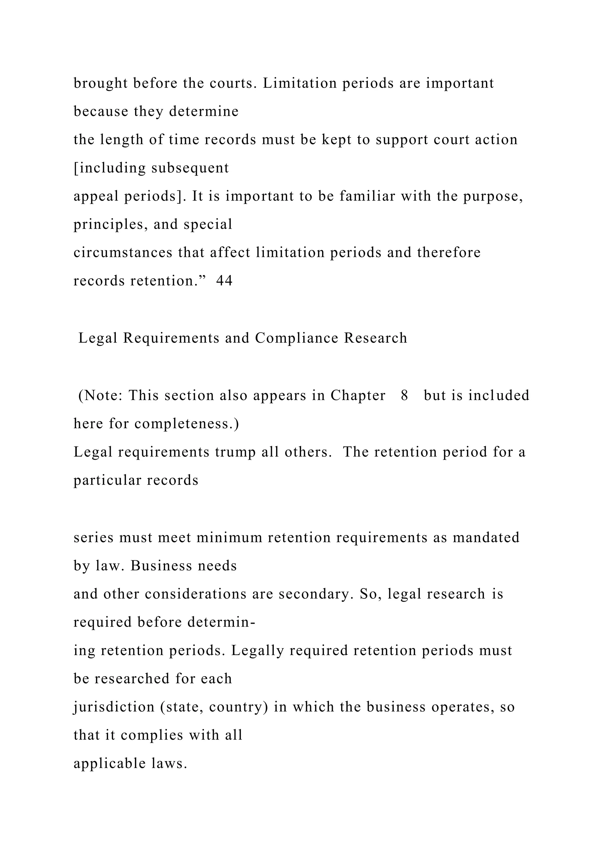 brought before the courts. Limitation periods are important
because they determine
the length of time records must be kept to support court action
[including subsequent
appeal periods]. It is important to be familiar with the purpose,
principles, and special
circumstances that affect limitation periods and therefore
records retention.” 44
Legal Requirements and Compliance Research
(Note: This section also appears in Chapter 8 but is included
here for completeness.)
Legal requirements trump all others. The retention period for a
particular records
series must meet minimum retention requirements as mandated
by law. Business needs
and other considerations are secondary. So, legal research is
required before determin-
ing retention periods. Legally required retention periods must
be researched for each
jurisdiction (state, country) in which the business operates, so
that it complies with all
applicable laws.
 