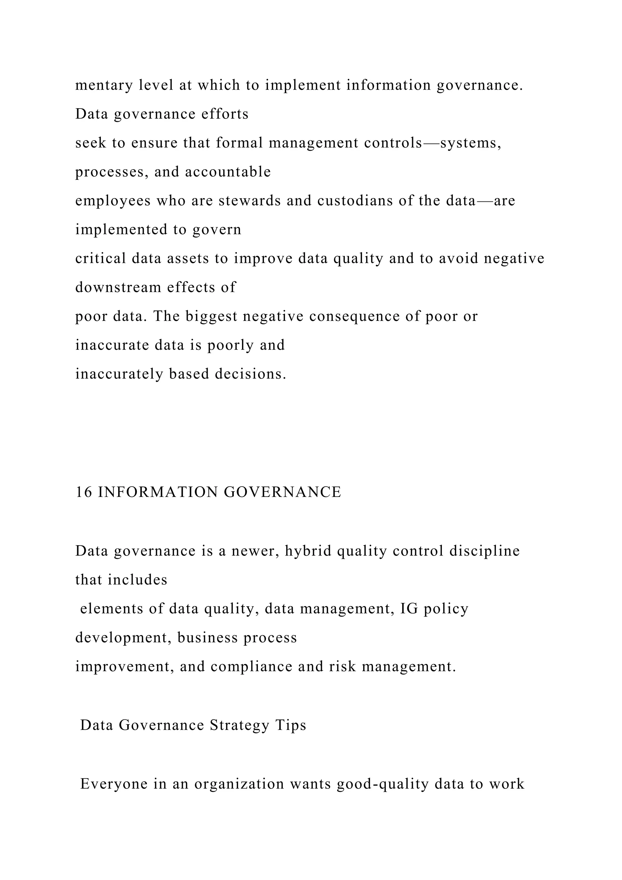 mentary level at which to implement information governance.
Data governance efforts
seek to ensure that formal management controls—systems,
processes, and accountable
employees who are stewards and custodians of the data—are
implemented to govern
critical data assets to improve data quality and to avoid negative
downstream effects of
poor data. The biggest negative consequence of poor or
inaccurate data is poorly and
inaccurately based decisions.
16 INFORMATION GOVERNANCE
Data governance is a newer, hybrid quality control discipline
that includes
elements of data quality, data management, IG policy
development, business process
improvement, and compliance and risk management.
Data Governance Strategy Tips
Everyone in an organization wants good-quality data to work
 