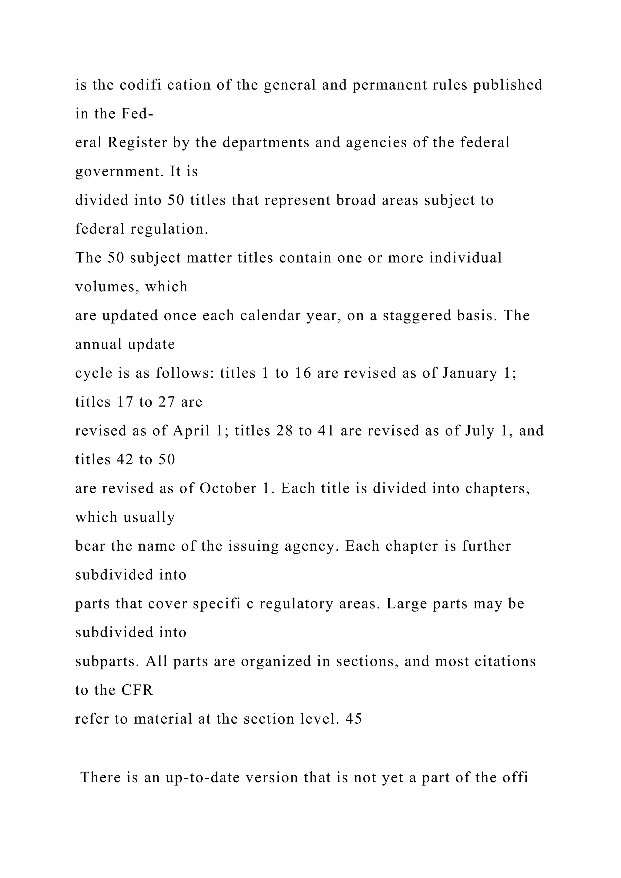 is the codifi cation of the general and permanent rules published
in the Fed-
eral Register by the departments and agencies of the federal
government. It is
divided into 50 titles that represent broad areas subject to
federal regulation.
The 50 subject matter titles contain one or more individual
volumes, which
are updated once each calendar year, on a staggered basis. The
annual update
cycle is as follows: titles 1 to 16 are revised as of January 1;
titles 17 to 27 are
revised as of April 1; titles 28 to 41 are revised as of July 1, and
titles 42 to 50
are revised as of October 1. Each title is divided into chapters,
which usually
bear the name of the issuing agency. Each chapter is further
subdivided into
parts that cover specifi c regulatory areas. Large parts may be
subdivided into
subparts. All parts are organized in sections, and most citations
to the CFR
refer to material at the section level. 45
There is an up-to-date version that is not yet a part of the offi
 