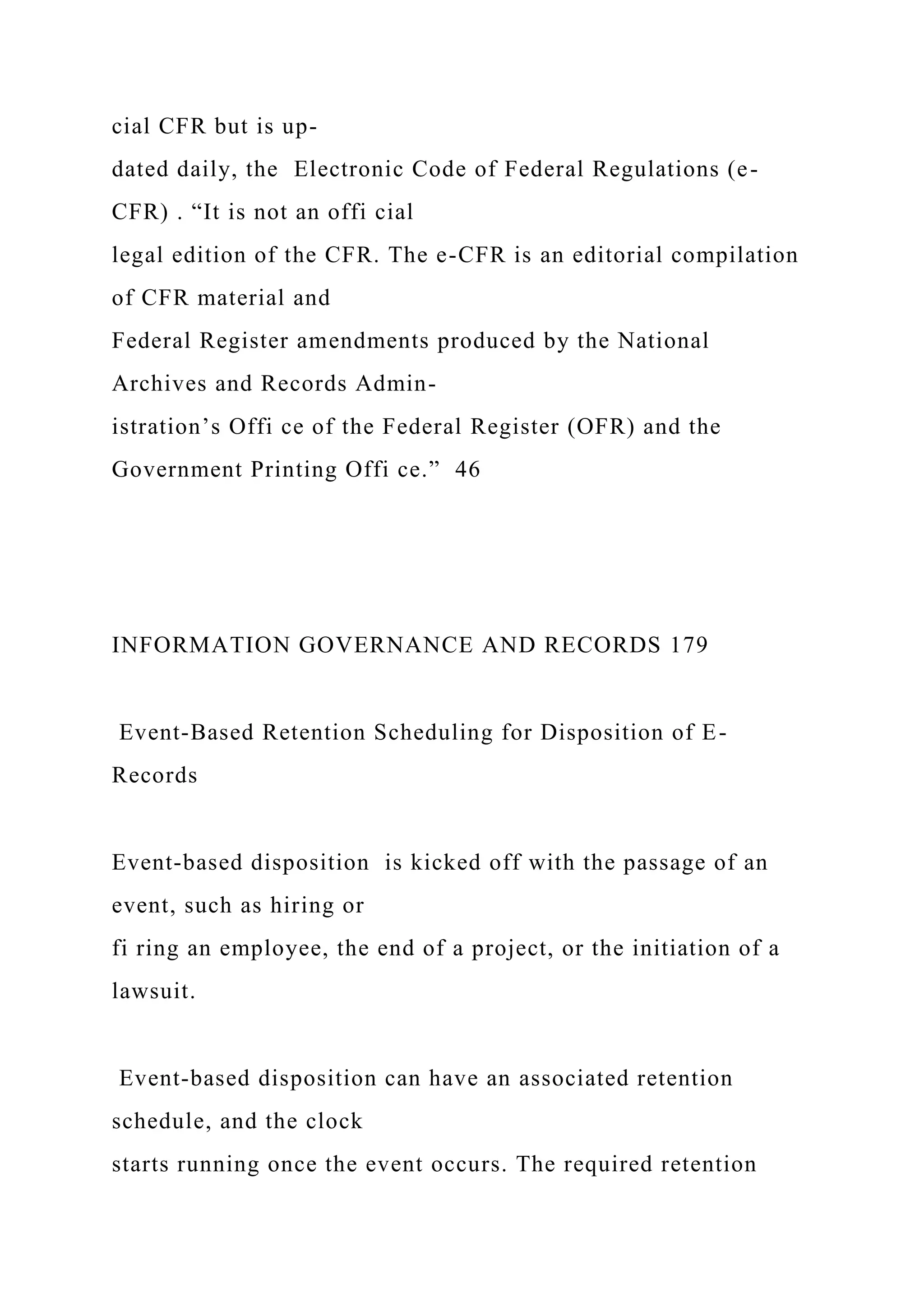 cial CFR but is up-
dated daily, the Electronic Code of Federal Regulations (e-
CFR) . “It is not an offi cial
legal edition of the CFR. The e-CFR is an editorial compilation
of CFR material and
Federal Register amendments produced by the National
Archives and Records Admin-
istration’s Offi ce of the Federal Register (OFR) and the
Government Printing Offi ce.” 46
INFORMATION GOVERNANCE AND RECORDS 179
Event-Based Retention Scheduling for Disposition of E-
Records
Event-based disposition is kicked off with the passage of an
event, such as hiring or
fi ring an employee, the end of a project, or the initiation of a
lawsuit.
Event-based disposition can have an associated retention
schedule, and the clock
starts running once the event occurs. The required retention
 