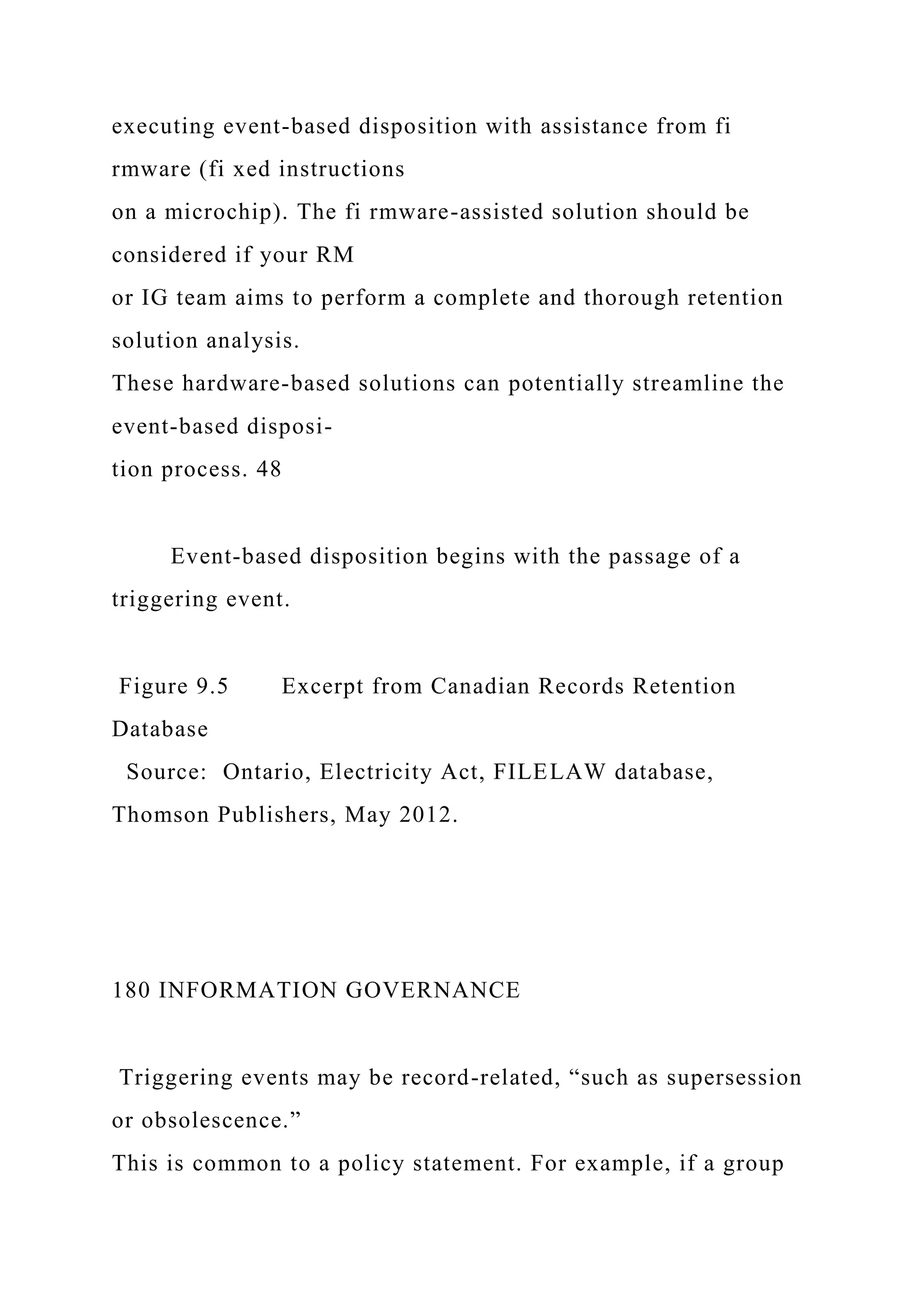 executing event-based disposition with assistance from fi
rmware (fi xed instructions
on a microchip). The fi rmware-assisted solution should be
considered if your RM
or IG team aims to perform a complete and thorough retention
solution analysis.
These hardware-based solutions can potentially streamline the
event-based disposi-
tion process. 48
Event-based disposition begins with the passage of a
triggering event.
Figure 9.5 Excerpt from Canadian Records Retention
Database
Source: Ontario, Electricity Act, FILELAW database,
Thomson Publishers, May 2012.
180 INFORMATION GOVERNANCE
Triggering events may be record-related, “such as supersession
or obsolescence.”
This is common to a policy statement. For example, if a group
 