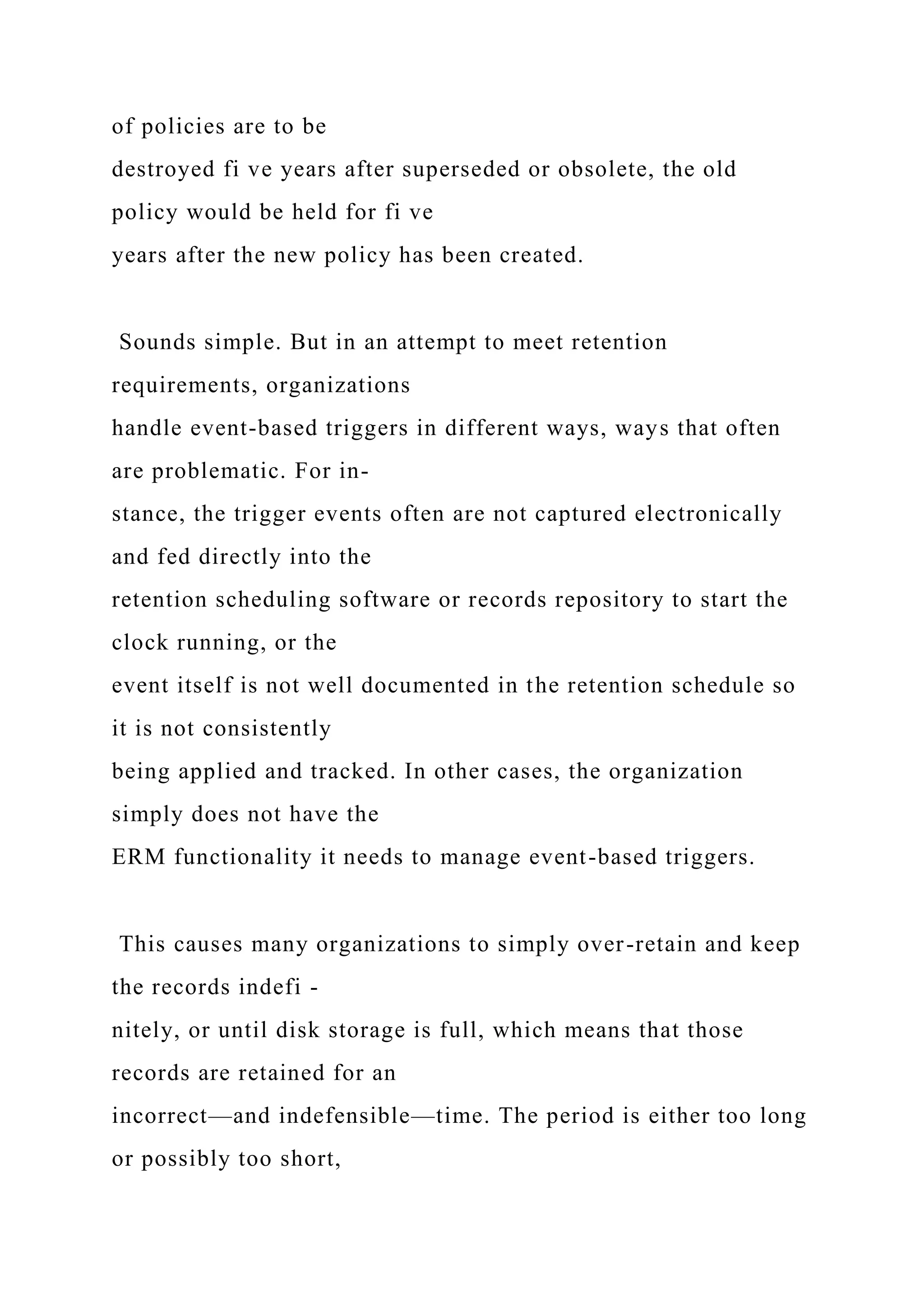 of policies are to be
destroyed fi ve years after superseded or obsolete, the old
policy would be held for fi ve
years after the new policy has been created.
Sounds simple. But in an attempt to meet retention
requirements, organizations
handle event-based triggers in different ways, ways that often
are problematic. For in-
stance, the trigger events often are not captured electronically
and fed directly into the
retention scheduling software or records repository to start the
clock running, or the
event itself is not well documented in the retention schedule so
it is not consistently
being applied and tracked. In other cases, the organization
simply does not have the
ERM functionality it needs to manage event-based triggers.
This causes many organizations to simply over-retain and keep
the records indefi -
nitely, or until disk storage is full, which means that those
records are retained for an
incorrect—and indefensible—time. The period is either too long
or possibly too short,
 