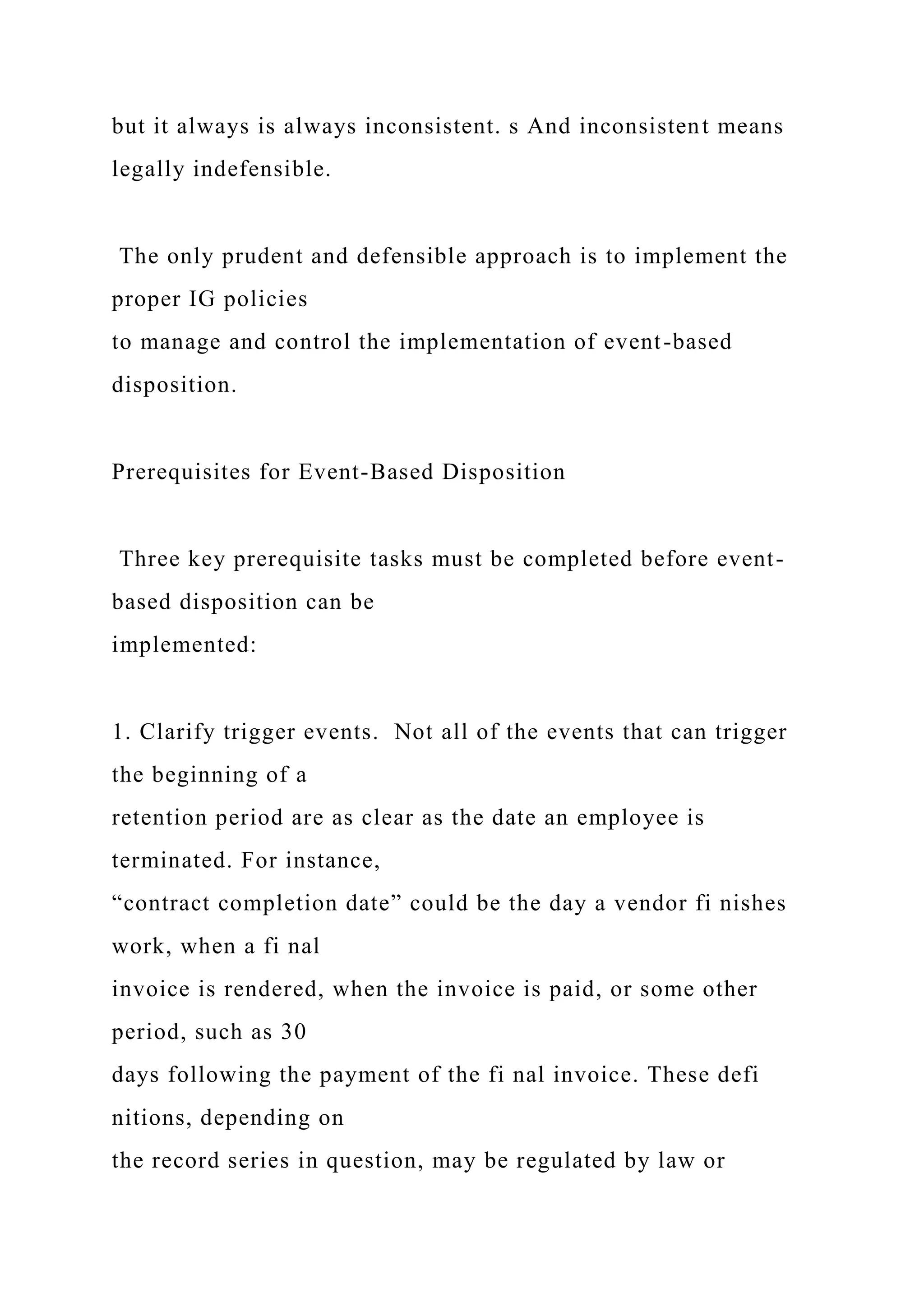 but it always is always inconsistent. s And inconsistent means
legally indefensible.
The only prudent and defensible approach is to implement the
proper IG policies
to manage and control the implementation of event-based
disposition.
Prerequisites for Event-Based Disposition
Three key prerequisite tasks must be completed before event-
based disposition can be
implemented:
1. Clarify trigger events. Not all of the events that can trigger
the beginning of a
retention period are as clear as the date an employee is
terminated. For instance,
“contract completion date” could be the day a vendor fi nishes
work, when a fi nal
invoice is rendered, when the invoice is paid, or some other
period, such as 30
days following the payment of the fi nal invoice. These defi
nitions, depending on
the record series in question, may be regulated by law or
 