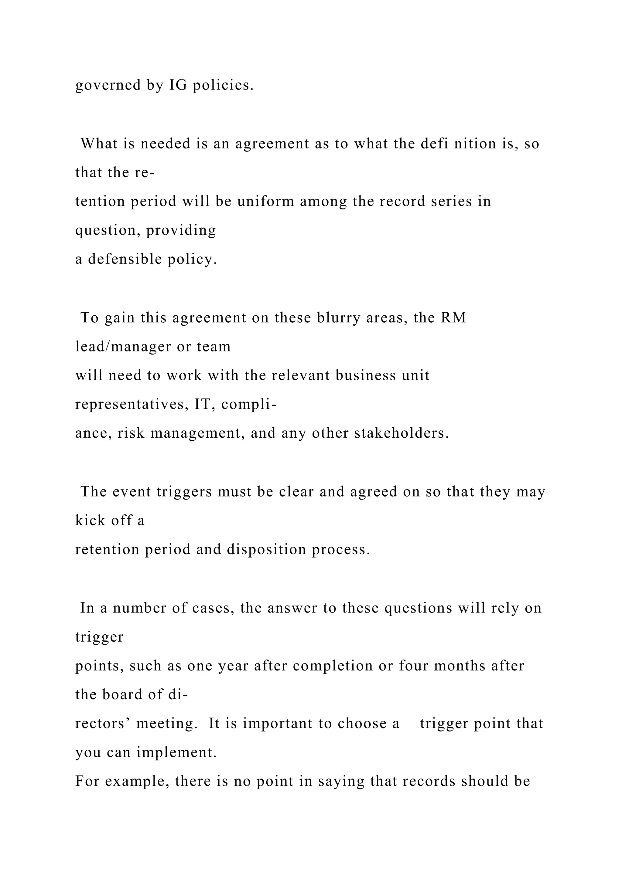 governed by IG policies.
What is needed is an agreement as to what the defi nition is, so
that the re-
tention period will be uniform among the record series in
question, providing
a defensible policy.
To gain this agreement on these blurry areas, the RM
lead/manager or team
will need to work with the relevant business unit
representatives, IT, compli-
ance, risk management, and any other stakeholders.
The event triggers must be clear and agreed on so that they may
kick off a
retention period and disposition process.
In a number of cases, the answer to these questions will rely on
trigger
points, such as one year after completion or four months after
the board of di-
rectors’ meeting. It is important to choose a trigger point that
you can implement.
For example, there is no point in saying that records should be
 