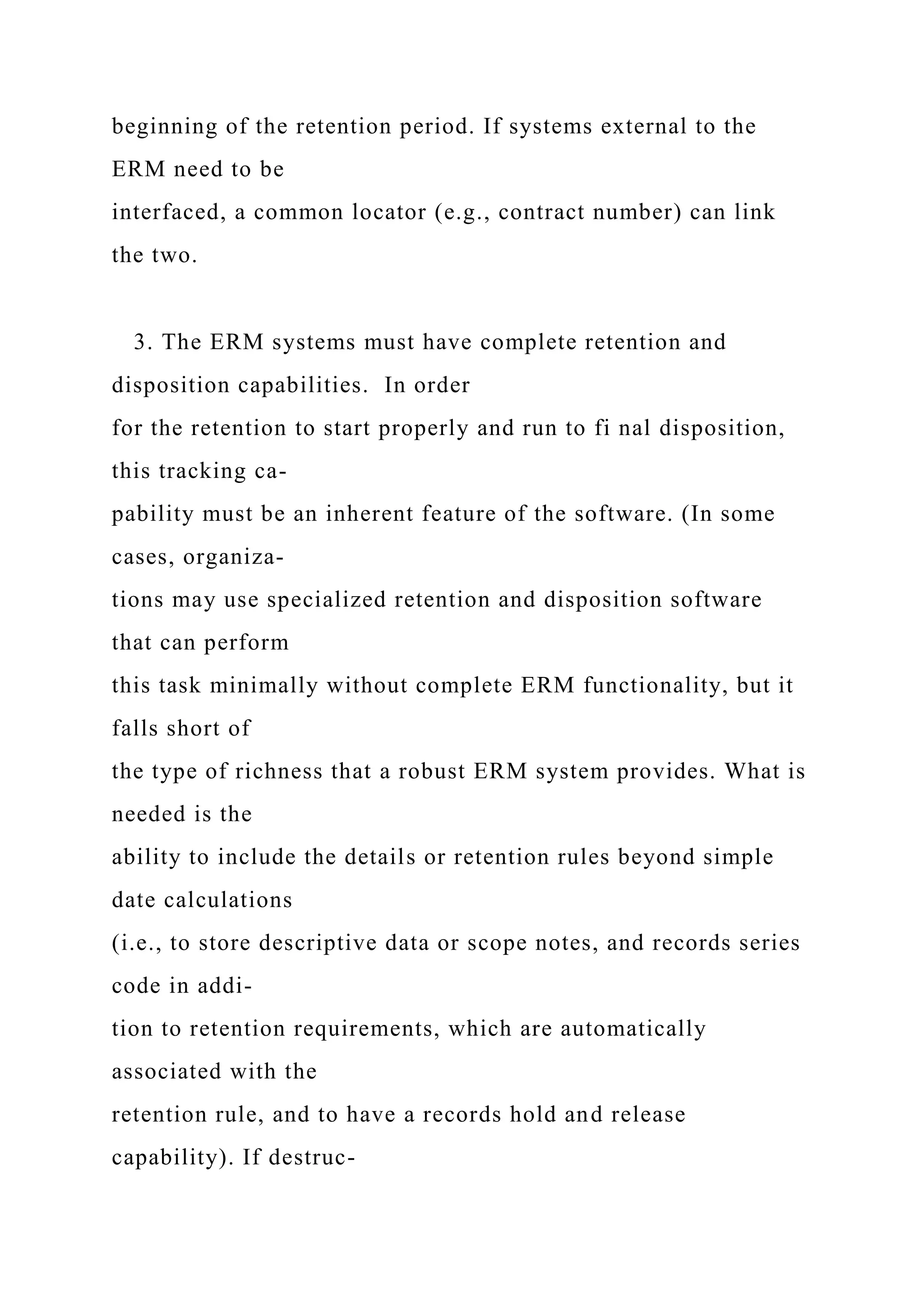 beginning of the retention period. If systems external to the
ERM need to be
interfaced, a common locator (e.g., contract number) can link
the two.
3. The ERM systems must have complete retention and
disposition capabilities. In order
for the retention to start properly and run to fi nal disposition,
this tracking ca-
pability must be an inherent feature of the software. (In some
cases, organiza-
tions may use specialized retention and disposition software
that can perform
this task minimally without complete ERM functionality, but it
falls short of
the type of richness that a robust ERM system provides. What is
needed is the
ability to include the details or retention rules beyond simple
date calculations
(i.e., to store descriptive data or scope notes, and records series
code in addi-
tion to retention requirements, which are automatically
associated with the
retention rule, and to have a records hold and release
capability). If destruc-
 
