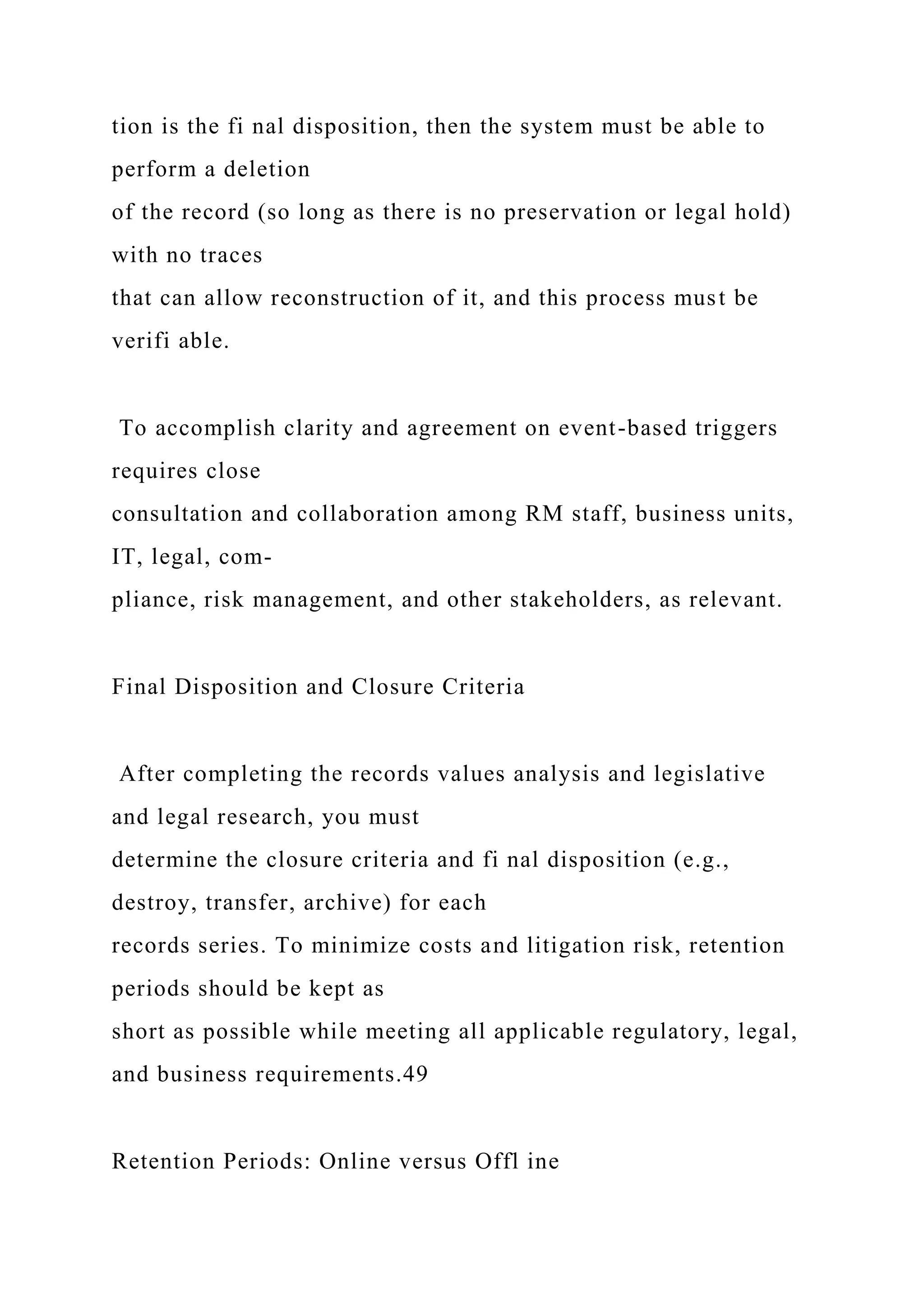 tion is the fi nal disposition, then the system must be able to
perform a deletion
of the record (so long as there is no preservation or legal hold)
with no traces
that can allow reconstruction of it, and this process must be
verifi able.
To accomplish clarity and agreement on event-based triggers
requires close
consultation and collaboration among RM staff, business units,
IT, legal, com-
pliance, risk management, and other stakeholders, as relevant.
Final Disposition and Closure Criteria
After completing the records values analysis and legislative
and legal research, you must
determine the closure criteria and fi nal disposition (e.g.,
destroy, transfer, archive) for each
records series. To minimize costs and litigation risk, retention
periods should be kept as
short as possible while meeting all applicable regulatory, legal,
and business requirements.49
Retention Periods: Online versus Offl ine
 