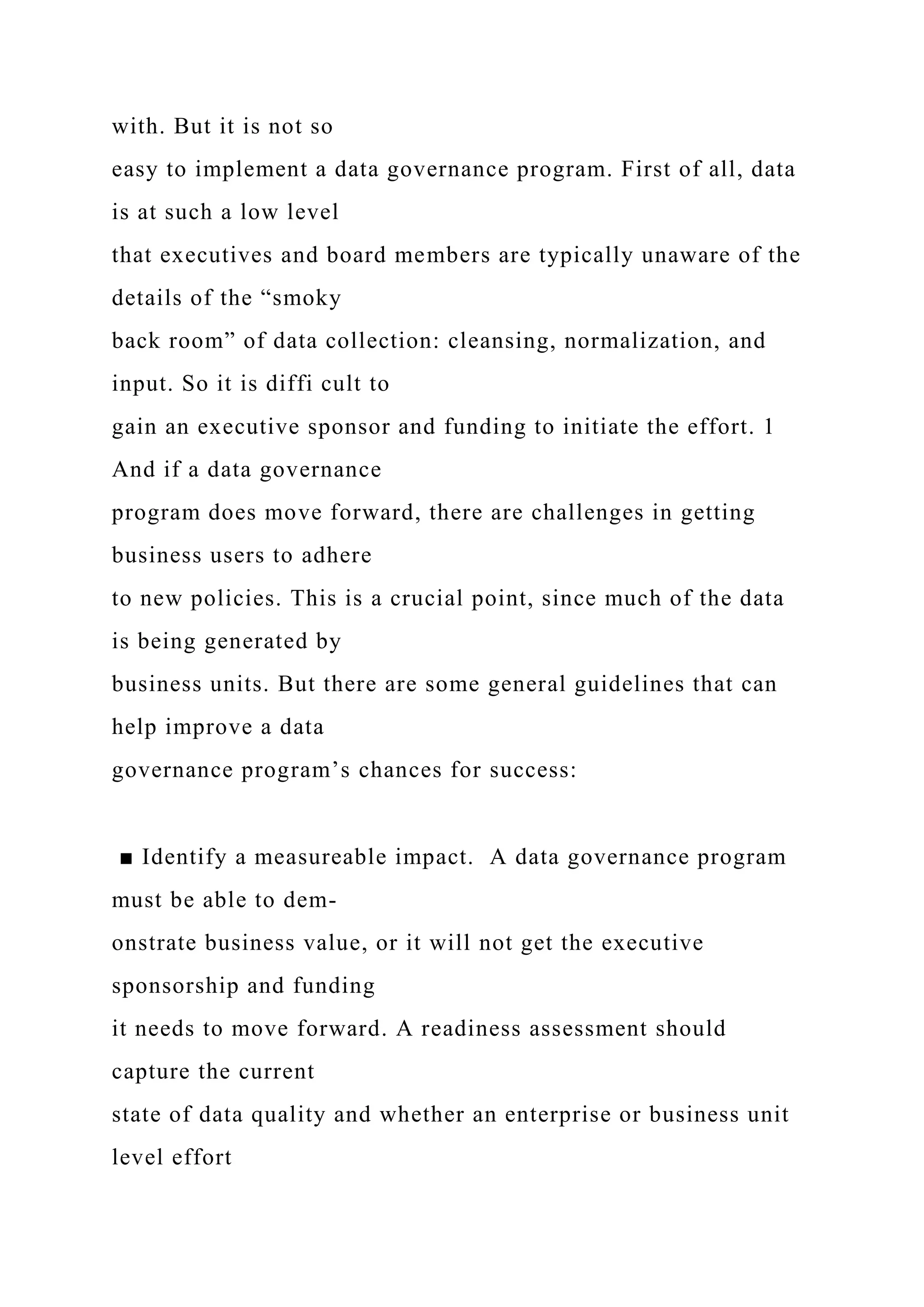 with. But it is not so
easy to implement a data governance program. First of all, data
is at such a low level
that executives and board members are typically unaware of the
details of the “smoky
back room” of data collection: cleansing, normalization, and
input. So it is diffi cult to
gain an executive sponsor and funding to initiate the effort. 1
And if a data governance
program does move forward, there are challenges in getting
business users to adhere
to new policies. This is a crucial point, since much of the data
is being generated by
business units. But there are some general guidelines that can
help improve a data
governance program’s chances for success:
■ Identify a measureable impact. A data governance program
must be able to dem-
onstrate business value, or it will not get the executive
sponsorship and funding
it needs to move forward. A readiness assessment should
capture the current
state of data quality and whether an enterprise or business unit
level effort
 