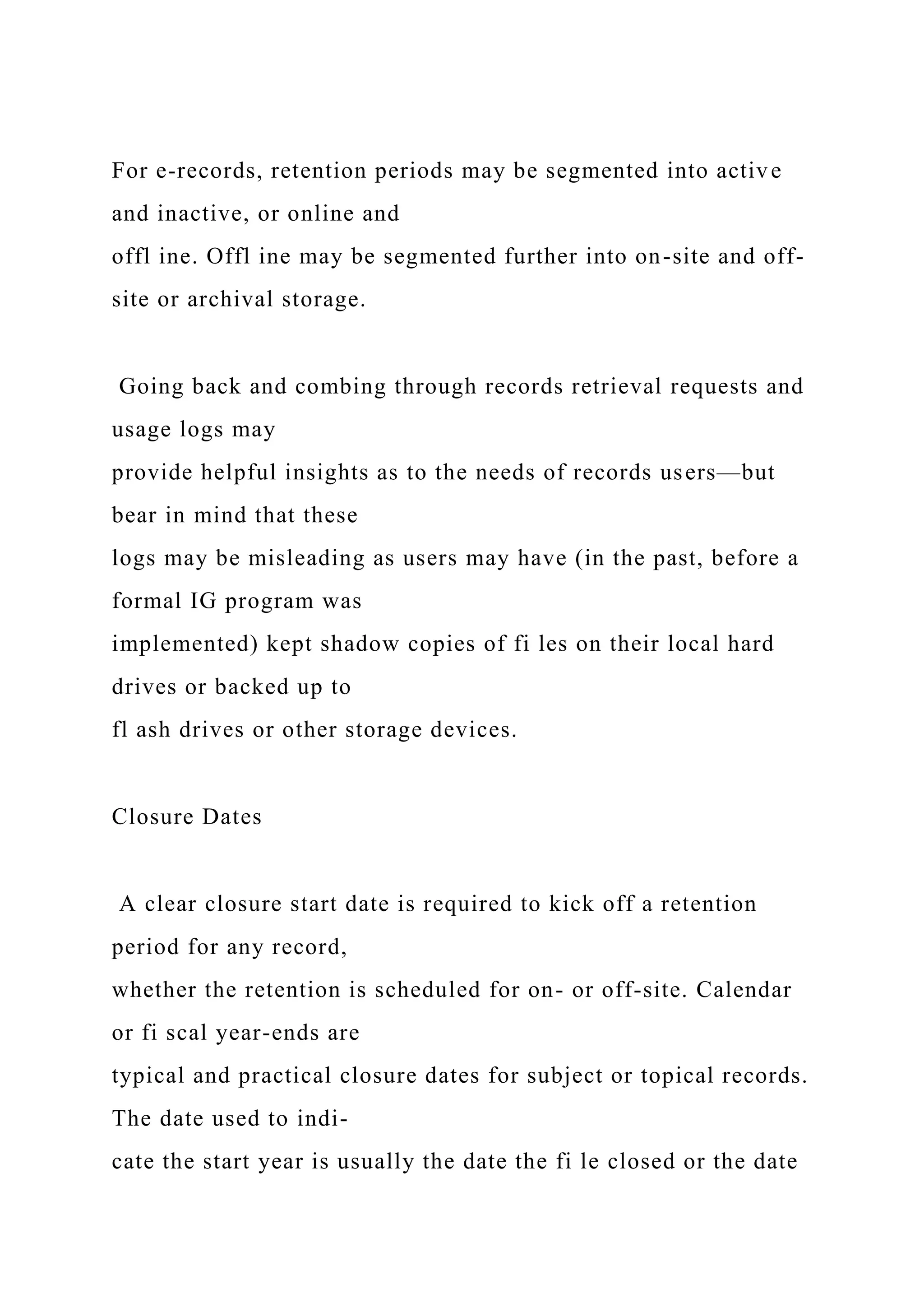 For e-records, retention periods may be segmented into active
and inactive, or online and
offl ine. Offl ine may be segmented further into on-site and off-
site or archival storage.
Going back and combing through records retrieval requests and
usage logs may
provide helpful insights as to the needs of records users—but
bear in mind that these
logs may be misleading as users may have (in the past, before a
formal IG program was
implemented) kept shadow copies of fi les on their local hard
drives or backed up to
fl ash drives or other storage devices.
Closure Dates
A clear closure start date is required to kick off a retention
period for any record,
whether the retention is scheduled for on- or off-site. Calendar
or fi scal year-ends are
typical and practical closure dates for subject or topical records.
The date used to indi-
cate the start year is usually the date the fi le closed or the date
 