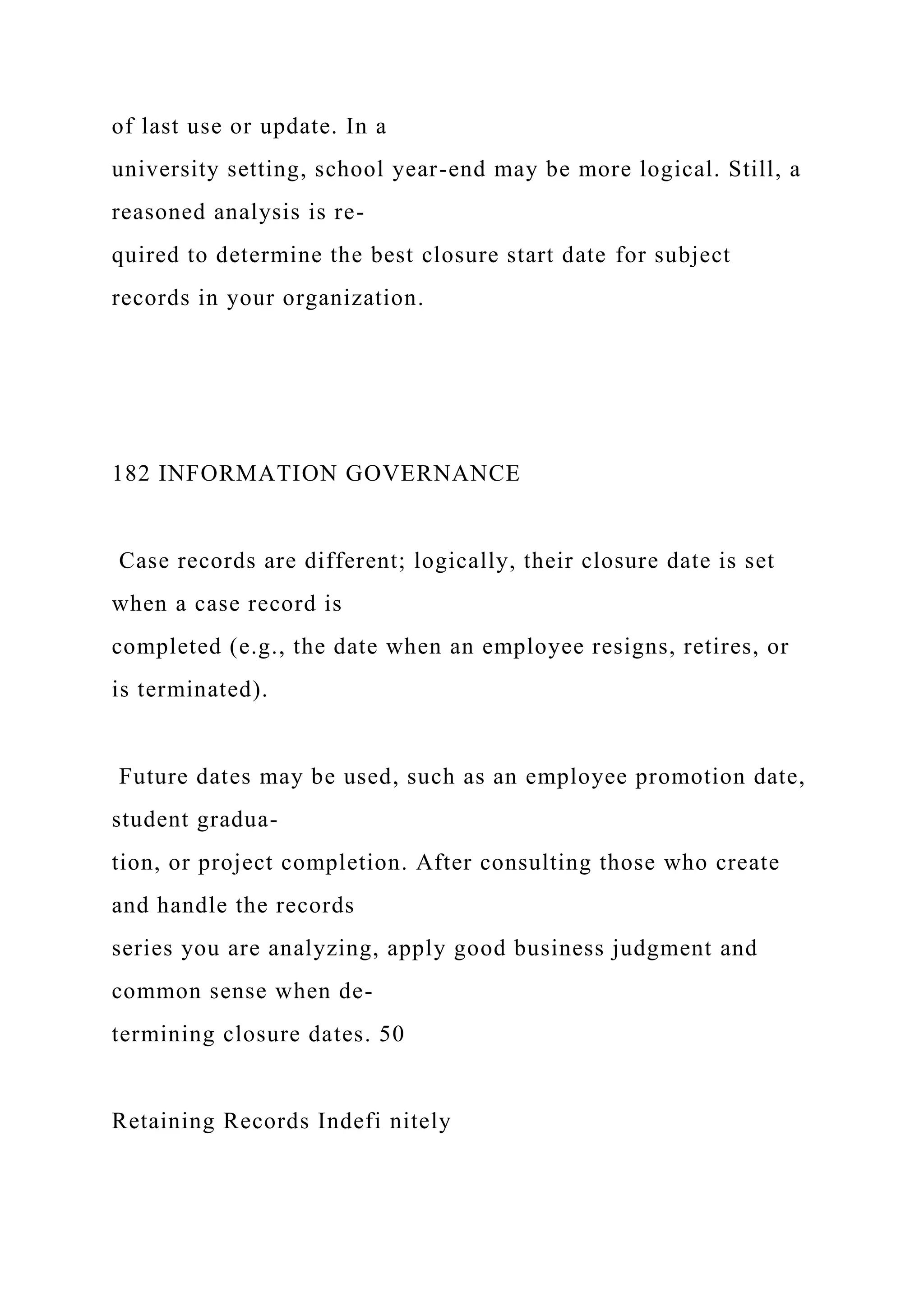 of last use or update. In a
university setting, school year-end may be more logical. Still, a
reasoned analysis is re-
quired to determine the best closure start date for subject
records in your organization.
182 INFORMATION GOVERNANCE
Case records are different; logically, their closure date is set
when a case record is
completed (e.g., the date when an employee resigns, retires, or
is terminated).
Future dates may be used, such as an employee promotion date,
student gradua-
tion, or project completion. After consulting those who create
and handle the records
series you are analyzing, apply good business judgment and
common sense when de-
termining closure dates. 50
Retaining Records Indefi nitely
 