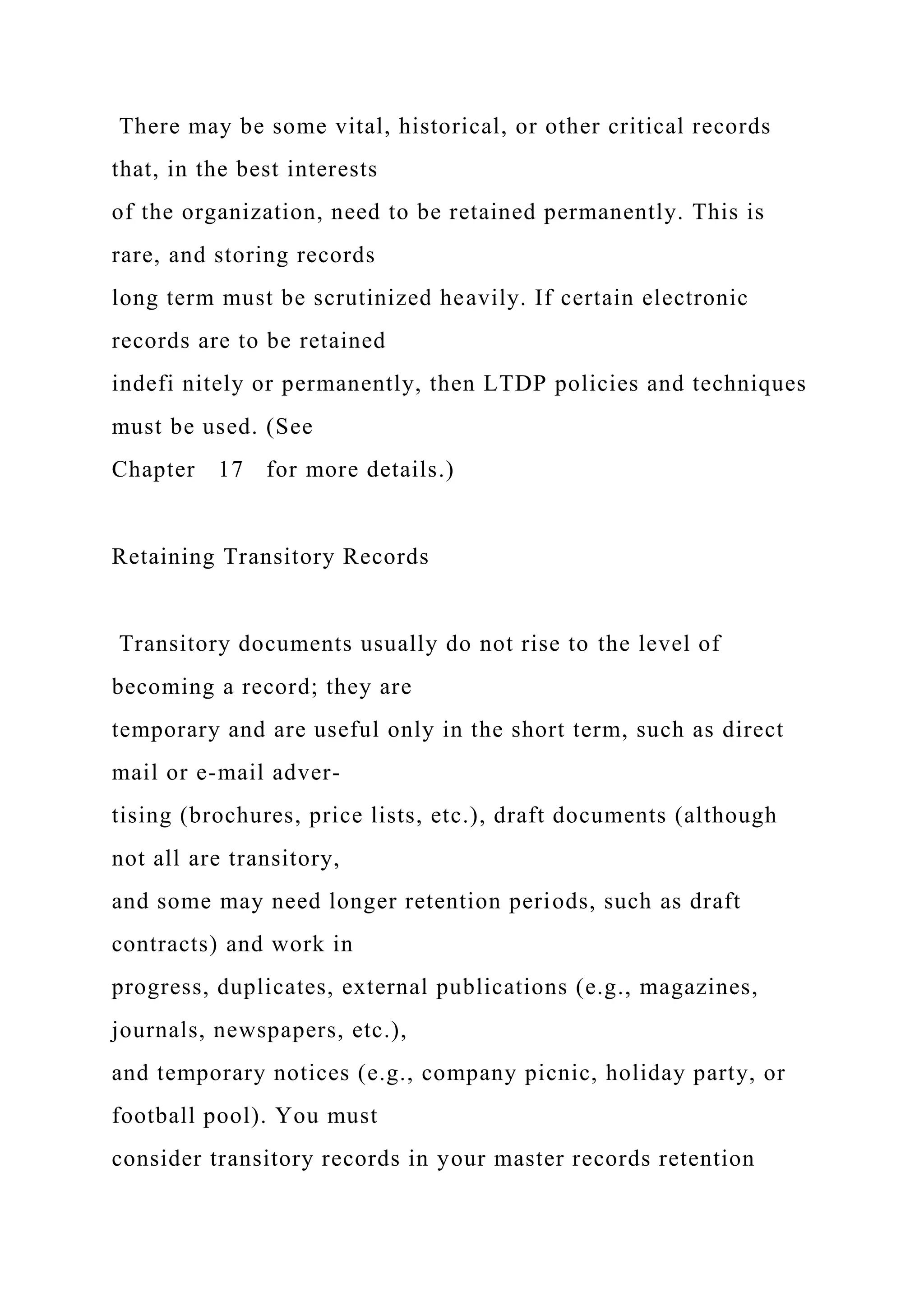 There may be some vital, historical, or other critical records
that, in the best interests
of the organization, need to be retained permanently. This is
rare, and storing records
long term must be scrutinized heavily. If certain electronic
records are to be retained
indefi nitely or permanently, then LTDP policies and techniques
must be used. (See
Chapter 17 for more details.)
Retaining Transitory Records
Transitory documents usually do not rise to the level of
becoming a record; they are
temporary and are useful only in the short term, such as direct
mail or e-mail adver-
tising (brochures, price lists, etc.), draft documents (although
not all are transitory,
and some may need longer retention periods, such as draft
contracts) and work in
progress, duplicates, external publications (e.g., magazines,
journals, newspapers, etc.),
and temporary notices (e.g., company picnic, holiday party, or
football pool). You must
consider transitory records in your master records retention
 