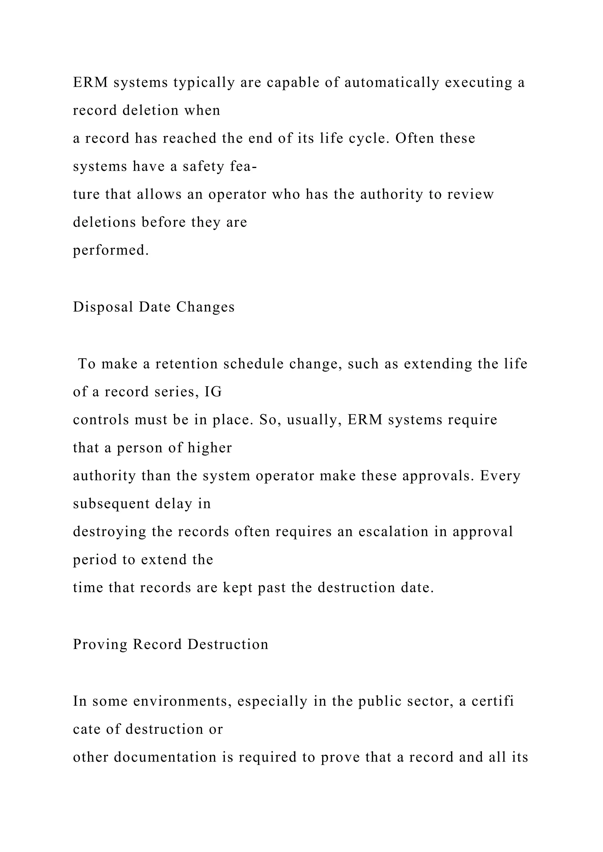 ERM systems typically are capable of automatically executing a
record deletion when
a record has reached the end of its life cycle. Often these
systems have a safety fea-
ture that allows an operator who has the authority to review
deletions before they are
performed.
Disposal Date Changes
To make a retention schedule change, such as extending the life
of a record series, IG
controls must be in place. So, usually, ERM systems require
that a person of higher
authority than the system operator make these approvals. Every
subsequent delay in
destroying the records often requires an escalation in approval
period to extend the
time that records are kept past the destruction date.
Proving Record Destruction
In some environments, especially in the public sector, a certifi
cate of destruction or
other documentation is required to prove that a record and all its
 
