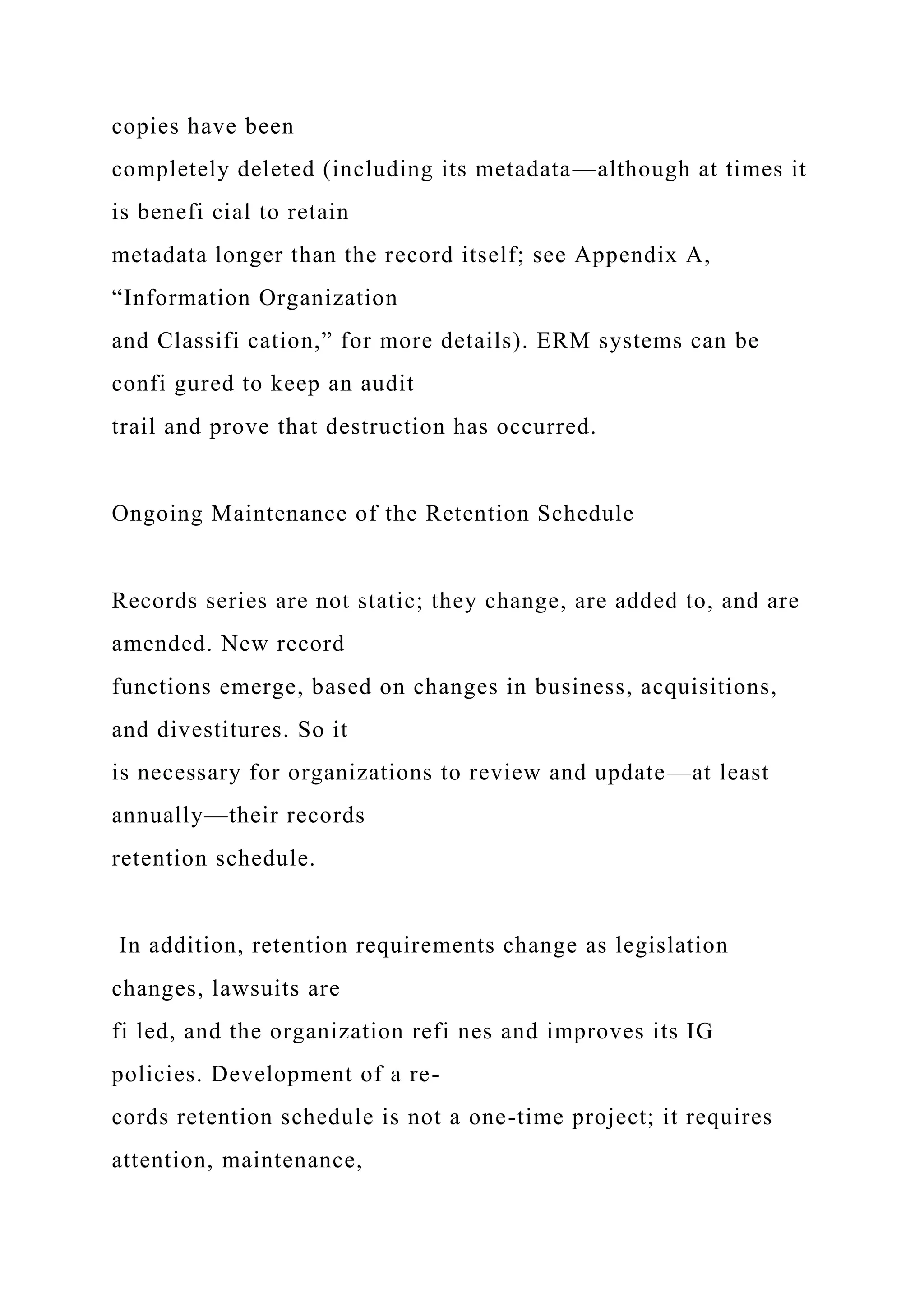 copies have been
completely deleted (including its metadata—although at times it
is benefi cial to retain
metadata longer than the record itself; see Appendix A,
“Information Organization
and Classifi cation,” for more details). ERM systems can be
confi gured to keep an audit
trail and prove that destruction has occurred.
Ongoing Maintenance of the Retention Schedule
Records series are not static; they change, are added to, and are
amended. New record
functions emerge, based on changes in business, acquisitions,
and divestitures. So it
is necessary for organizations to review and update—at least
annually—their records
retention schedule.
In addition, retention requirements change as legislation
changes, lawsuits are
fi led, and the organization refi nes and improves its IG
policies. Development of a re-
cords retention schedule is not a one-time project; it requires
attention, maintenance,
 