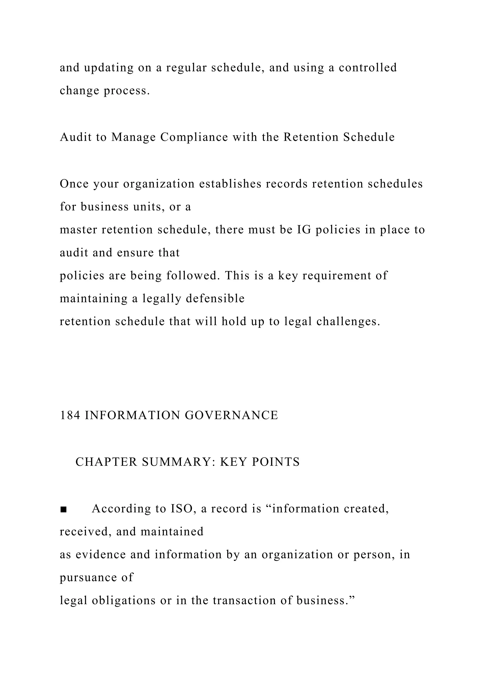 and updating on a regular schedule, and using a controlled
change process.
Audit to Manage Compliance with the Retention Schedule
Once your organization establishes records retention schedules
for business units, or a
master retention schedule, there must be IG policies in place to
audit and ensure that
policies are being followed. This is a key requirement of
maintaining a legally defensible
retention schedule that will hold up to legal challenges.
184 INFORMATION GOVERNANCE
CHAPTER SUMMARY: KEY POINTS
■ According to ISO, a record is “information created,
received, and maintained
as evidence and information by an organization or person, in
pursuance of
legal obligations or in the transaction of business.”
 