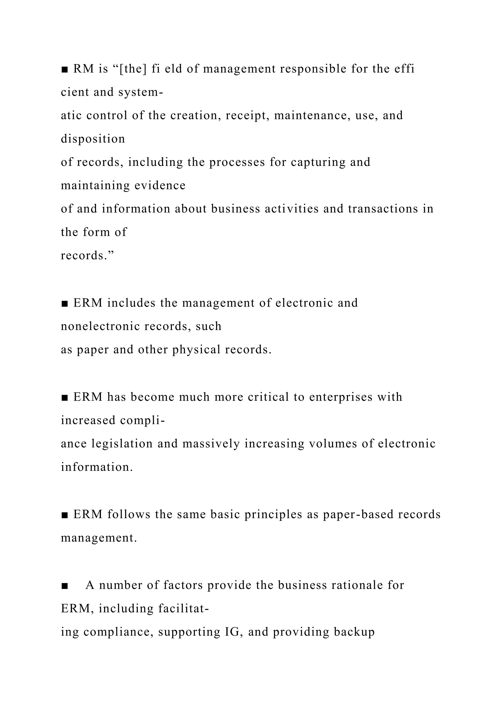 ■ RM is “[the] fi eld of management responsible for the effi
cient and system-
atic control of the creation, receipt, maintenance, use, and
disposition
of records, including the processes for capturing and
maintaining evidence
of and information about business activities and transactions in
the form of
records.”
■ ERM includes the management of electronic and
nonelectronic records, such
as paper and other physical records.
■ ERM has become much more critical to enterprises with
increased compli-
ance legislation and massively increasing volumes of electronic
information.
■ ERM follows the same basic principles as paper-based records
management.
■ A number of factors provide the business rationale for
ERM, including facilitat-
ing compliance, supporting IG, and providing backup
 