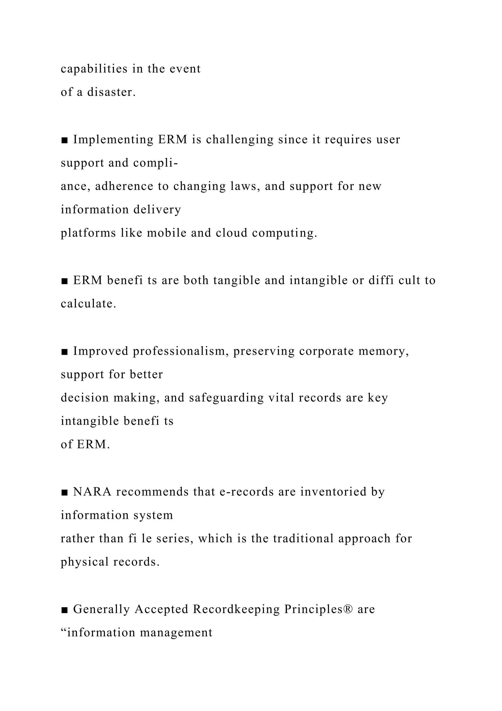 capabilities in the event
of a disaster.
■ Implementing ERM is challenging since it requires user
support and compli-
ance, adherence to changing laws, and support for new
information delivery
platforms like mobile and cloud computing.
■ ERM benefi ts are both tangible and intangible or diffi cult to
calculate.
■ Improved professionalism, preserving corporate memory,
support for better
decision making, and safeguarding vital records are key
intangible benefi ts
of ERM.
■ NARA recommends that e-records are inventoried by
information system
rather than fi le series, which is the traditional approach for
physical records.
■ Generally Accepted Recordkeeping Principles® are
“information management
 