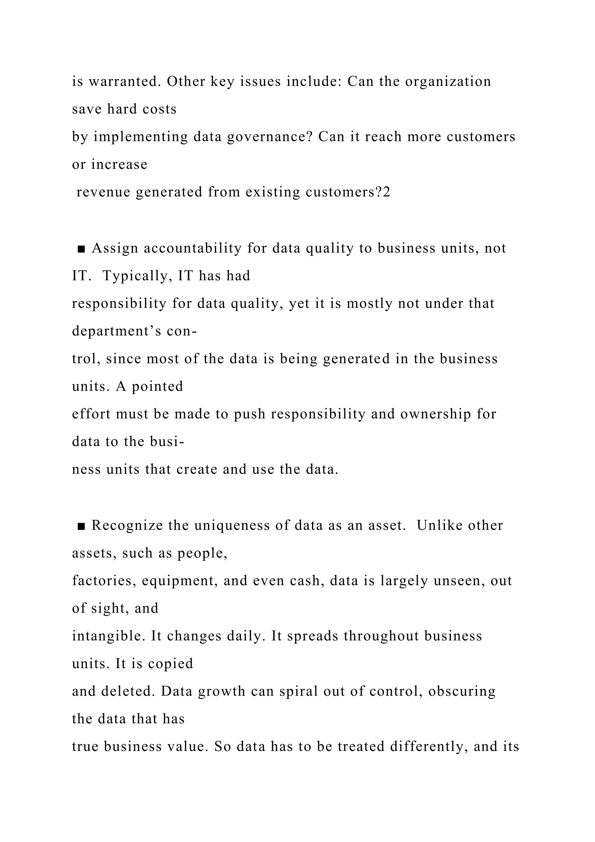 is warranted. Other key issues include: Can the organization
save hard costs
by implementing data governance? Can it reach more customers
or increase
revenue generated from existing customers?2
■ Assign accountability for data quality to business units, not
IT. Typically, IT has had
responsibility for data quality, yet it is mostly not under that
department’s con-
trol, since most of the data is being generated in the business
units. A pointed
effort must be made to push responsibility and ownership for
data to the busi-
ness units that create and use the data.
■ Recognize the uniqueness of data as an asset. Unlike other
assets, such as people,
factories, equipment, and even cash, data is largely unseen, out
of sight, and
intangible. It changes daily. It spreads throughout business
units. It is copied
and deleted. Data growth can spiral out of control, obscuring
the data that has
true business value. So data has to be treated differently, and its
 