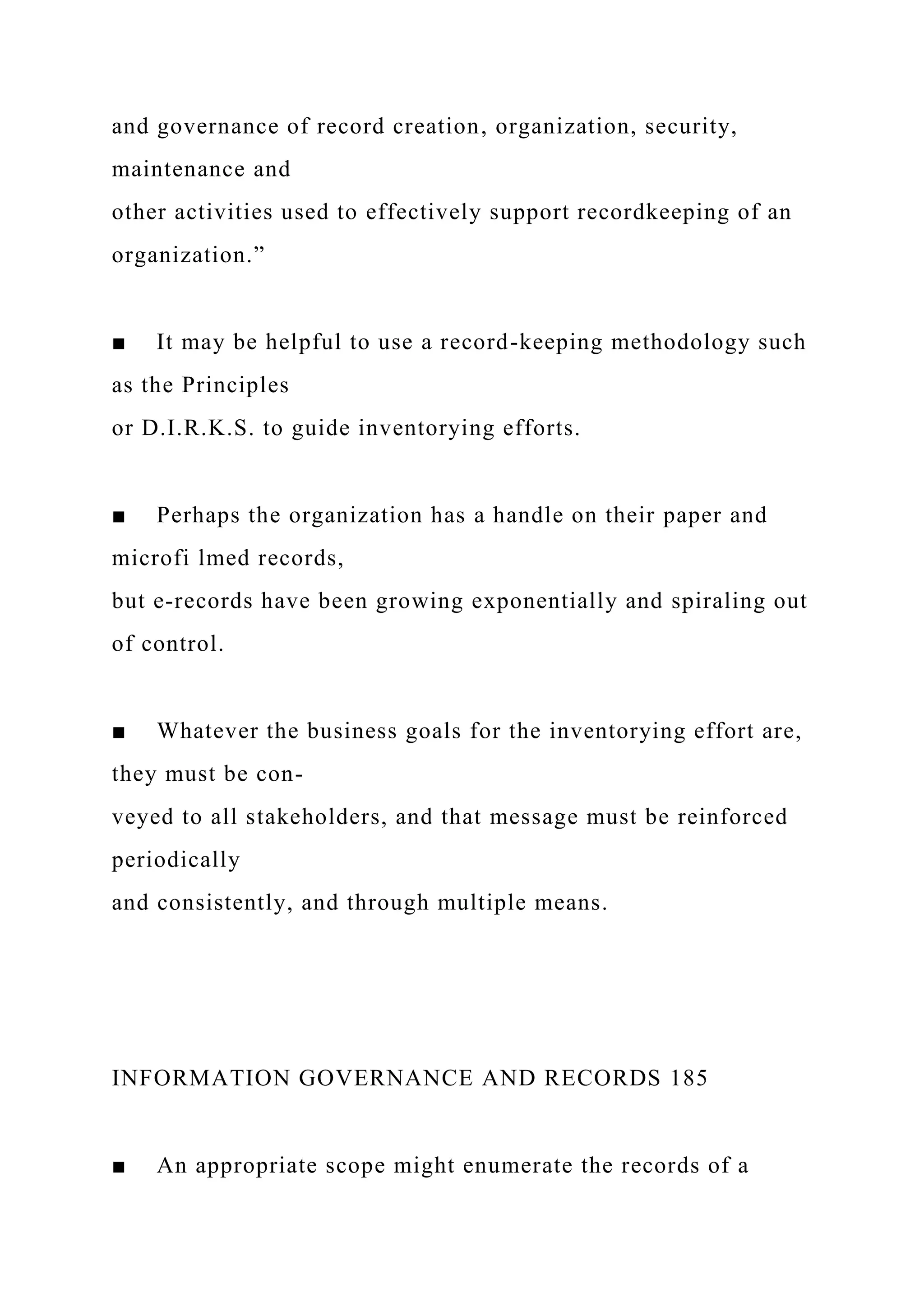 and governance of record creation, organization, security,
maintenance and
other activities used to effectively support recordkeeping of an
organization.”
■ It may be helpful to use a record-keeping methodology such
as the Principles
or D.I.R.K.S. to guide inventorying efforts.
■ Perhaps the organization has a handle on their paper and
microfi lmed records,
but e-records have been growing exponentially and spiraling out
of control.
■ Whatever the business goals for the inventorying effort are,
they must be con-
veyed to all stakeholders, and that message must be reinforced
periodically
and consistently, and through multiple means.
INFORMATION GOVERNANCE AND RECORDS 185
■ An appropriate scope might enumerate the records of a
 