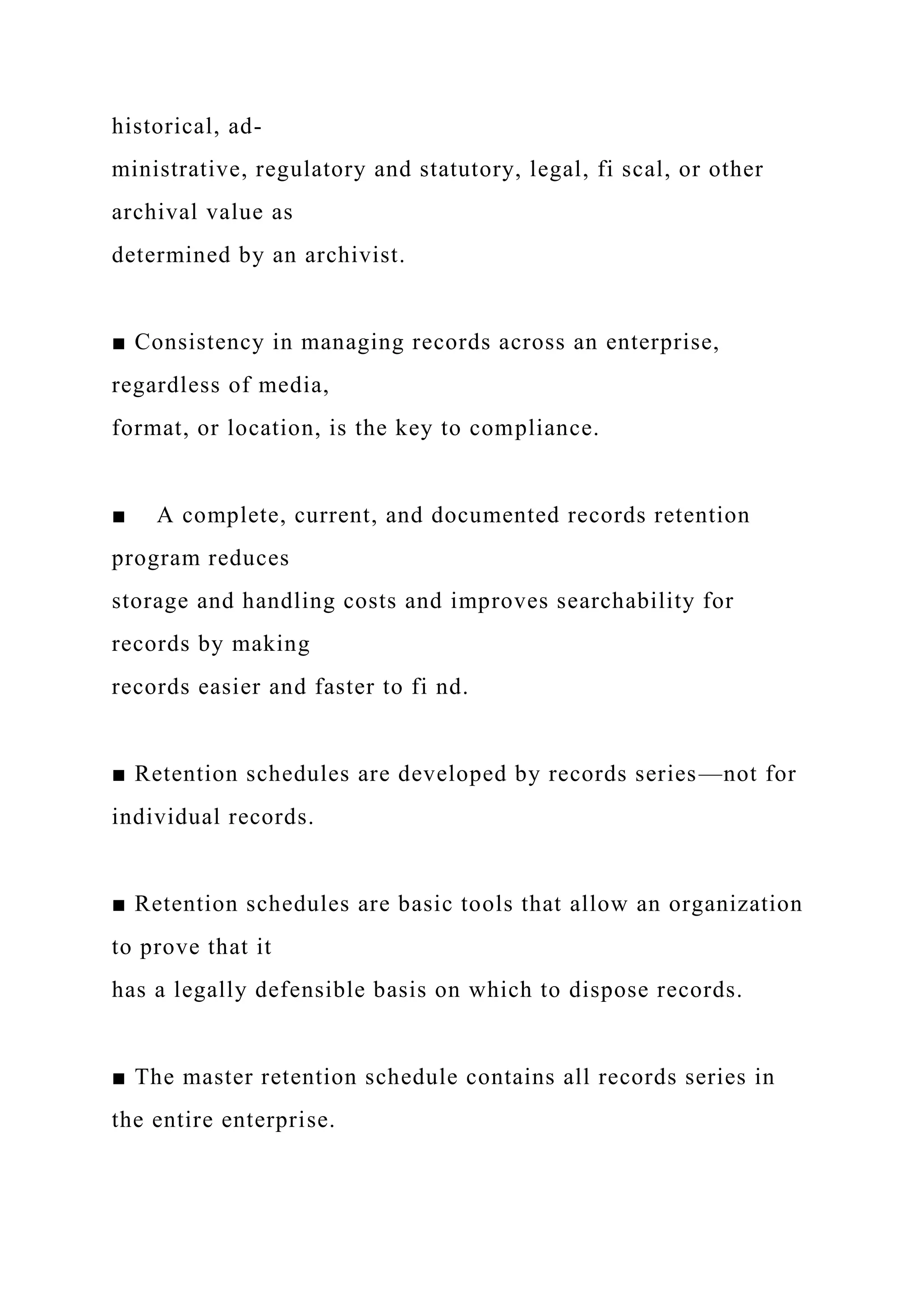 historical, ad-
ministrative, regulatory and statutory, legal, fi scal, or other
archival value as
determined by an archivist.
■ Consistency in managing records across an enterprise,
regardless of media,
format, or location, is the key to compliance.
■ A complete, current, and documented records retention
program reduces
storage and handling costs and improves searchability for
records by making
records easier and faster to fi nd.
■ Retention schedules are developed by records series—not for
individual records.
■ Retention schedules are basic tools that allow an organization
to prove that it
has a legally defensible basis on which to dispose records.
■ The master retention schedule contains all records series in
the entire enterprise.
 