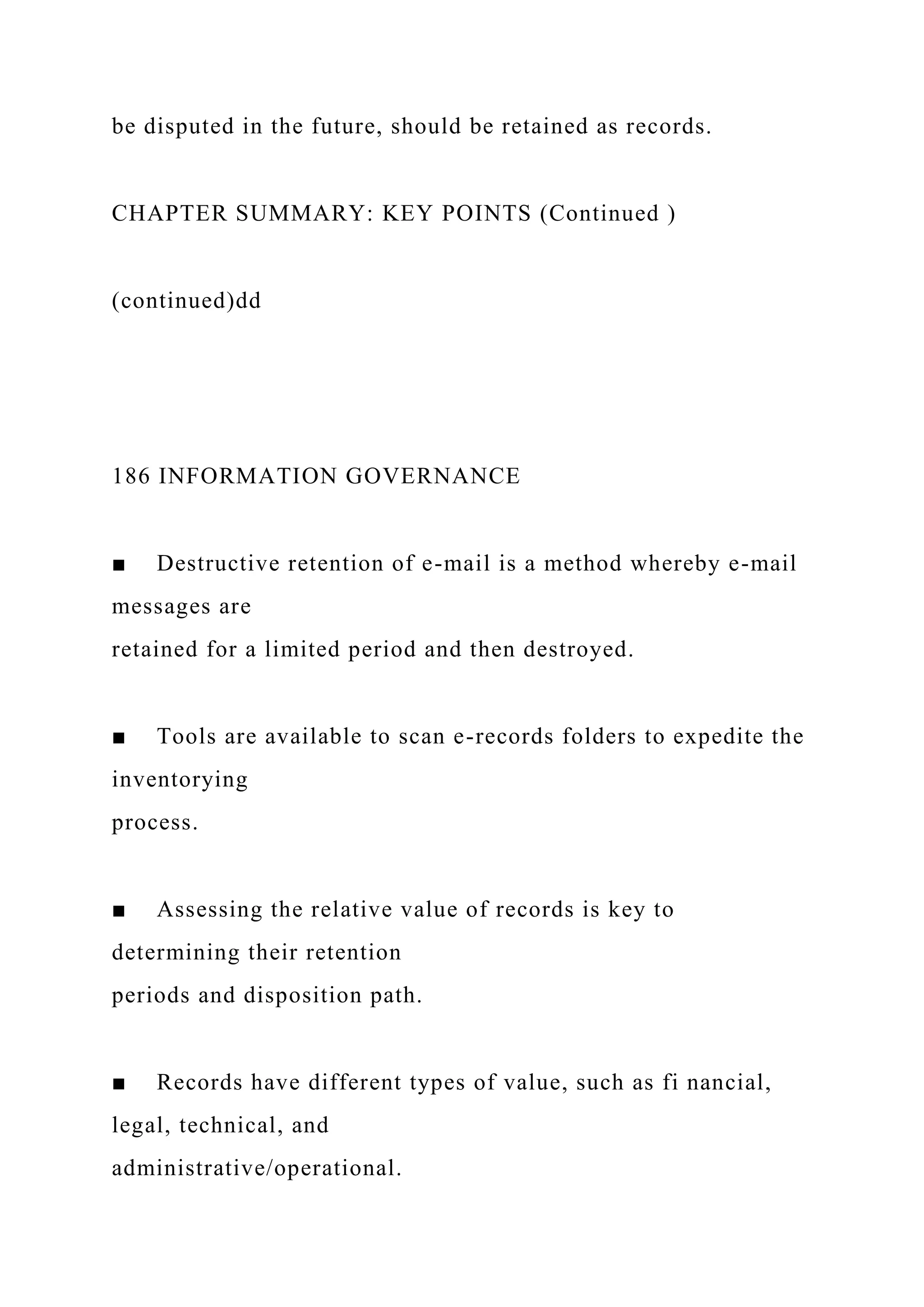 be disputed in the future, should be retained as records.
CHAPTER SUMMARY: KEY POINTS (Continued )
(continued)dd
186 INFORMATION GOVERNANCE
■ Destructive retention of e-mail is a method whereby e-mail
messages are
retained for a limited period and then destroyed.
■ Tools are available to scan e-records folders to expedite the
inventorying
process.
■ Assessing the relative value of records is key to
determining their retention
periods and disposition path.
■ Records have different types of value, such as fi nancial,
legal, technical, and
administrative/operational.
 